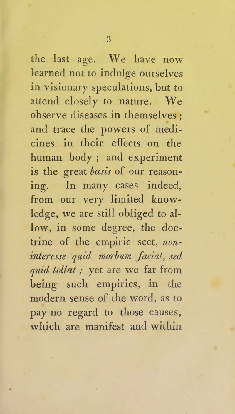 the last age. We have now learned not to indulge ourselves in visionary speculations, but to attend closely to nature. We observe diseases in themselves ; and trace the powers of medi- cines in their effects on the human body ; and experiment is the great basis of our reason- ing. In many cases indeed, from our very limited know- ledge, we are still obliged to al- low, in some degree, the doc- trine of the empiric sect, non- interesse quid morbum facial, sed quid tollat; yet are we far from being such empirics, in the modern sense of the word, as to pay no regard to those causes, which are manifest and within