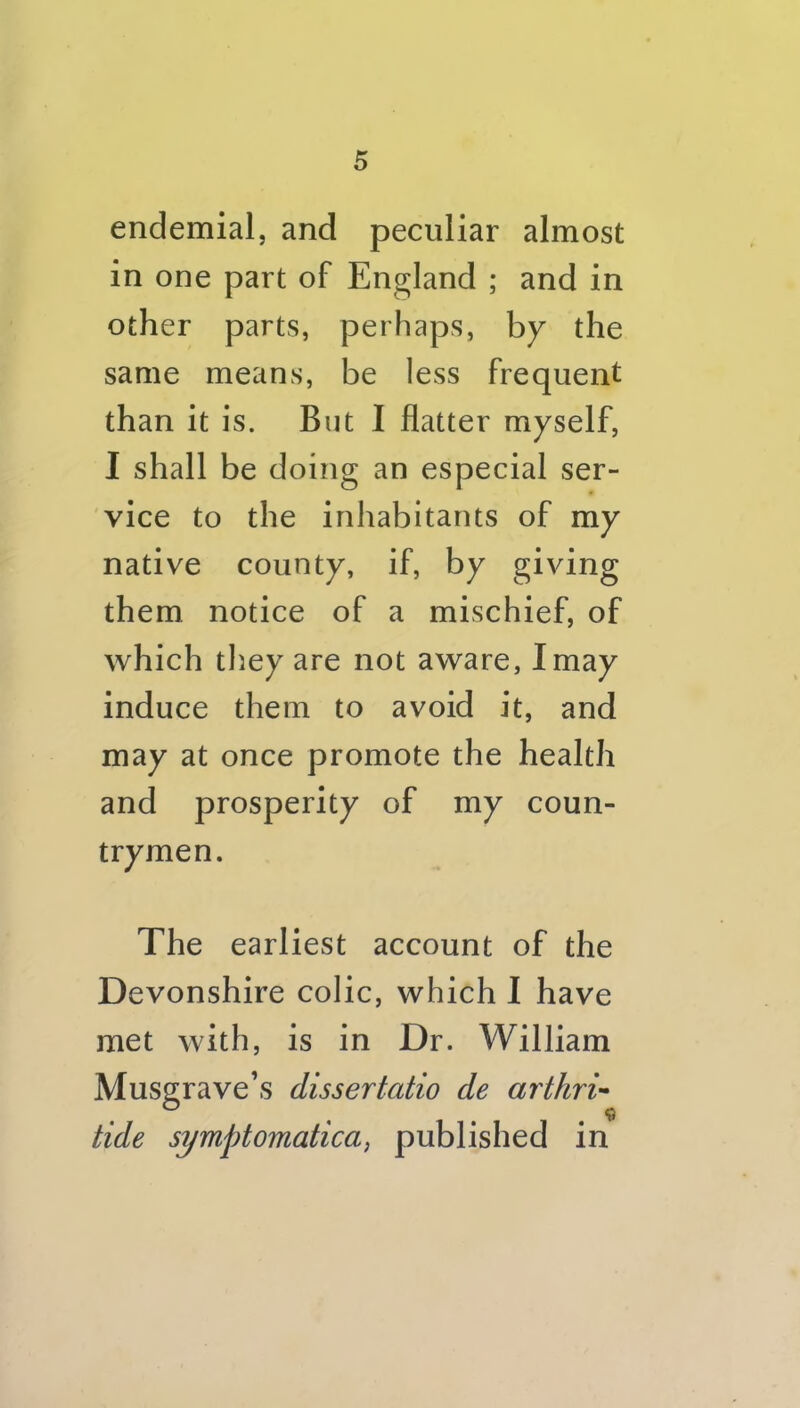 endemialj and peculiar almost in one part of England ; and in other parts, perhaps, by the same means, be less frequent than it is. But I flatter myself, I shall be doing an especial ser- vice to the inhabitants of my native county, if, by giving them notice of a mischief, of which they are not aware, I may induce them to avoid it, and may at once promote the health and prosperity of my coun- trymen. The earliest account of the Devonshire colic, which I have met with, is in Dr. William Musgrave’s dissertatio de arthri’* tide symptomatica, published in