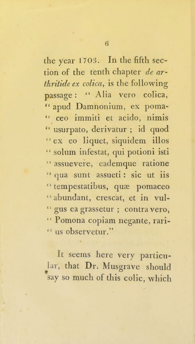 the year 1703. In the fifth sec- tion of the tenth chapter de ar- thritide ex colica, is the following passage: “ Alia vero colica, “ apud Damnonium, ex poma- ceo immiti et acido, nimis “ usurpato, derivatur ; id quod “ex eo liquet, siqiiidem illos “ solum infestat, qui potioni isti “ assuevere, eademque ratione “ qua sunt assueti: sic ut iis “ tempestatibus, quae pomaceo “abundant, crescat, et in vul- “ giis ea grassetur ; contra vero, “ Pomona copiam negante, rari- “■ us observetur.” It seems here very particu- lar, that Dr. Musgrave should say so much of this colic, which