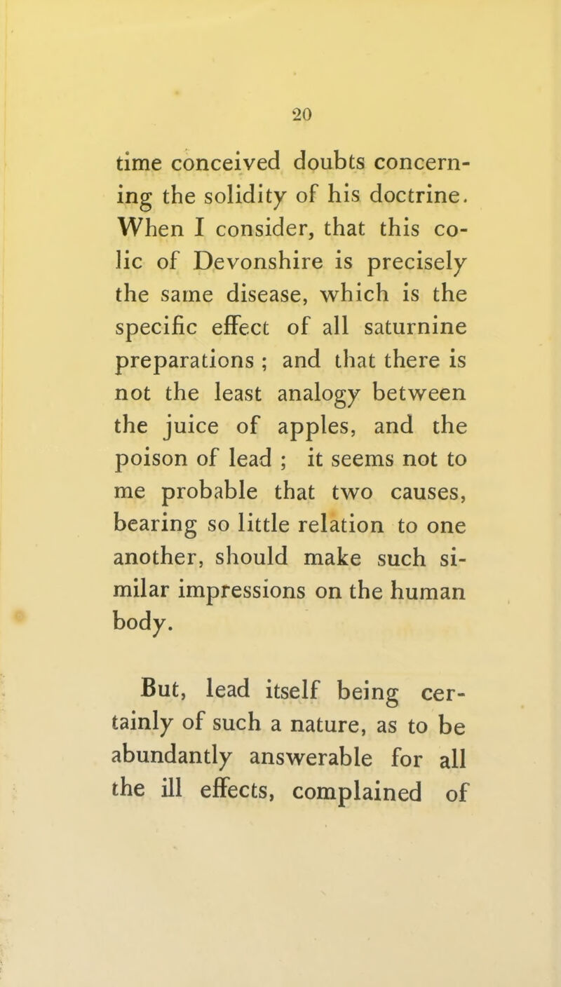 time conceived doubts concern- ing the solidity of his doctrine. When I consider, that this co- lic of Devonshire is precisely the same disease, which is the specific effect of all saturnine preparations ; and that there is not the least analogy between the juice of apples, and the poison of lead ; it seems not to me probable that two causes, bearing so little relation to one another, should make such si- milar impressions on the human But, lead itself being cer- tainly of such a nature, as to be abundantly answerable for all the ill effects, complained of