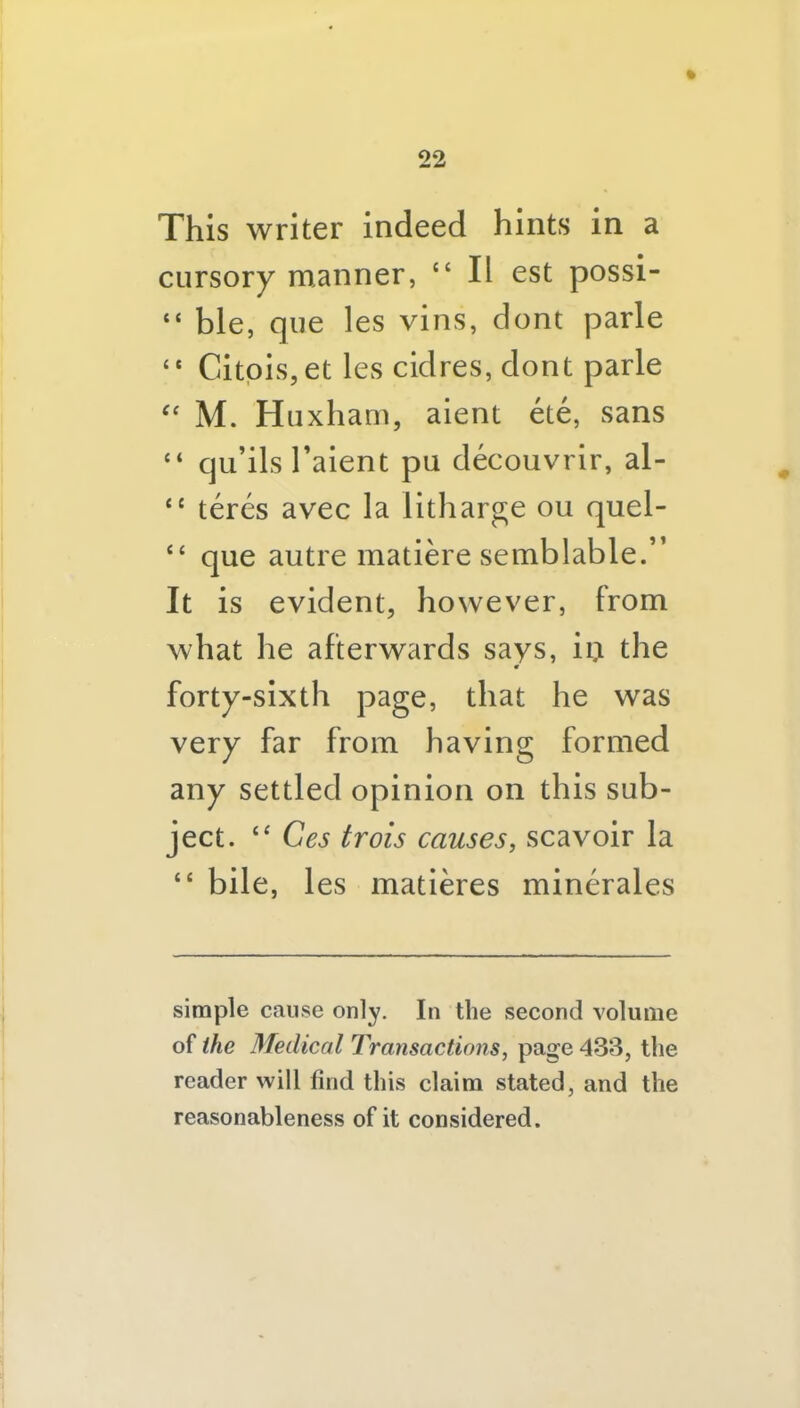 This writer Indeed hints in a cursory manner, “ II est possi- “ ble, que les vins, dont parle “ Citpis,et les cidres, dont parle '' M. Huxham, aient ete, sans “ qu’ils Talent pu decouvrlr, al- “ teres avec la litharg;e ou quel- “ que autre matiere semblable.” It is evident, however, from what he afterwards savs, ii;i the forty-sixth page, that he was very far from having formed any settled opinion on this sub- ject. Ces trois causes, scavoir la “ bile, les matleres minerales simple cause only. In the second volume of the Medical Transactions, page 433, the reader will find this claim stated, and the reasonableness of it considered.