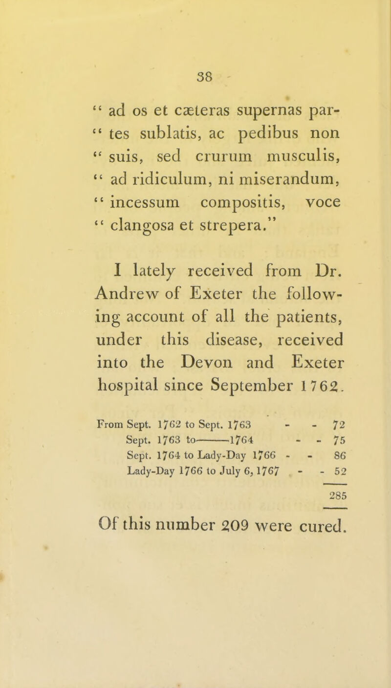 “ ad os et caeleras supernas par- “ tes sublatis, ac pedibus non “ suis, sed cruruin musculis, “ ad ridiculum, ni miserandiim, “ incessuin compositis, voce “ clangosa et strepera.” 1 lately received from Dr. Andrew of Exeter the follow- ing account of all the patients, under this disease, received into the Devon and Exeter hospital since September 17 62. From Sept. I7f>2 to Sept. 176.3 - - 72 Sept. 1763 to 1764 - - 75 Sept. 1764 to Lady-Day 1766 - - 86 Lady-Day 1766 to July 6, 1767 - - 52 285 Of this number 209 were cured.