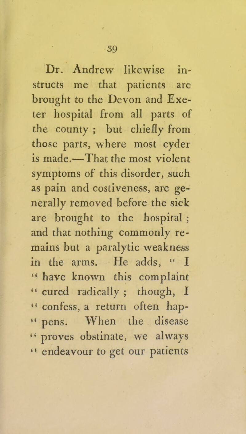 Dr. Andrew likewise in- structs me that patients are brought to the Devon and Exe- ter hospital from all parts of the county ; but chiefly from those parts, where most cyder is made.—That the most violent symptoms of this disorder, such as pain and costiveness, are ge- nerally removed before the sick are brought to the hospital ; and that nothing commonly re- mains but a paralytic weakness in the arms. He adds, I “ have known this complaint “ cured radically ; though, I ‘‘ confess, a return often hap- “ pens. When the disease “ proves obstinate, we always “ endeavour to get our patients