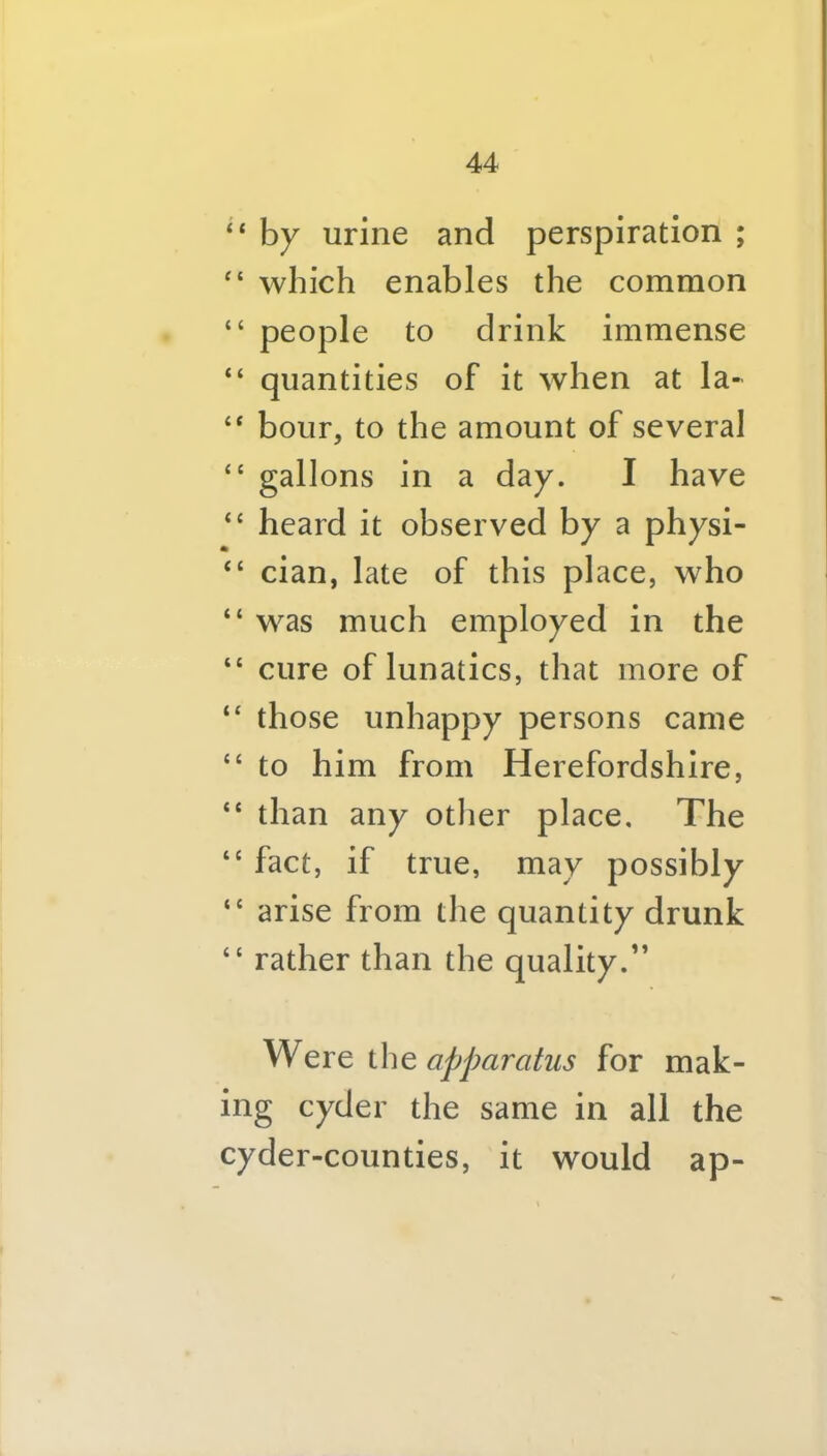 “ hy urine and perspiration ; which enables the common “ people to drink immense “ quantities of it when at la- “ hour, to the amount of several “ gallons in a day. I have “ heard it observed by a physi- “ cian, late of this place, who “ was much employed in the “ cure of lunatics, that more of “ those unhappy persons came “ to him from Herefordshire, “ than any otlier place. The “ fact, if true, may possibly “ arise from the quantity drunk “ rather than the quality.” Were iho, apparatus for mak- ing cyder the same in all the cyder-counties, it would ap-