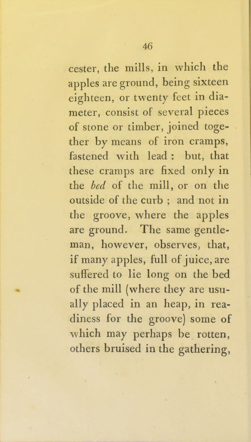 cester, the mills, in which the apples are ground, being sixteen eighteen, or twenty feet in dia- meter, consist of several pieces of stone or timber, joined toge- ther by means of iron cramps, fastened with lead : but, that these cramps are fixed only in the bed of the mill, or on tlie outside of the curb ; and not in the groove, where the apples are ground. The same gentle- man, however, observes, that, if many apples, full of juice, are suffered to lie long on the bed of the mill (where they are usu- ally placed in an heap, in rea- diness for the groove) some of which may perhaps be rotten, others bruised in the gathering,