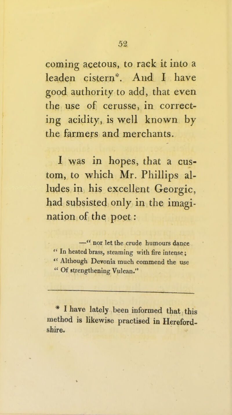 coming acetous, to rack it into a leaden cistern*. And I have good authority to add, that even the use of cerusse, in correct- ing acidity, is w’ell known by the farmers and merchants. 1 was in hopes, that a cus- tom, to which Mr. Phillips al- ludes in his excellent Georgic, had subsisted only in the imagi- nation of the poet: —nor let the crude humours dance In heated brass, steaming with fire intense; Although Devonia much commend the use “ Of strengthening Vulcan.'’ * I have lately been informed that this method is likewise practised in Hereford- shire. %