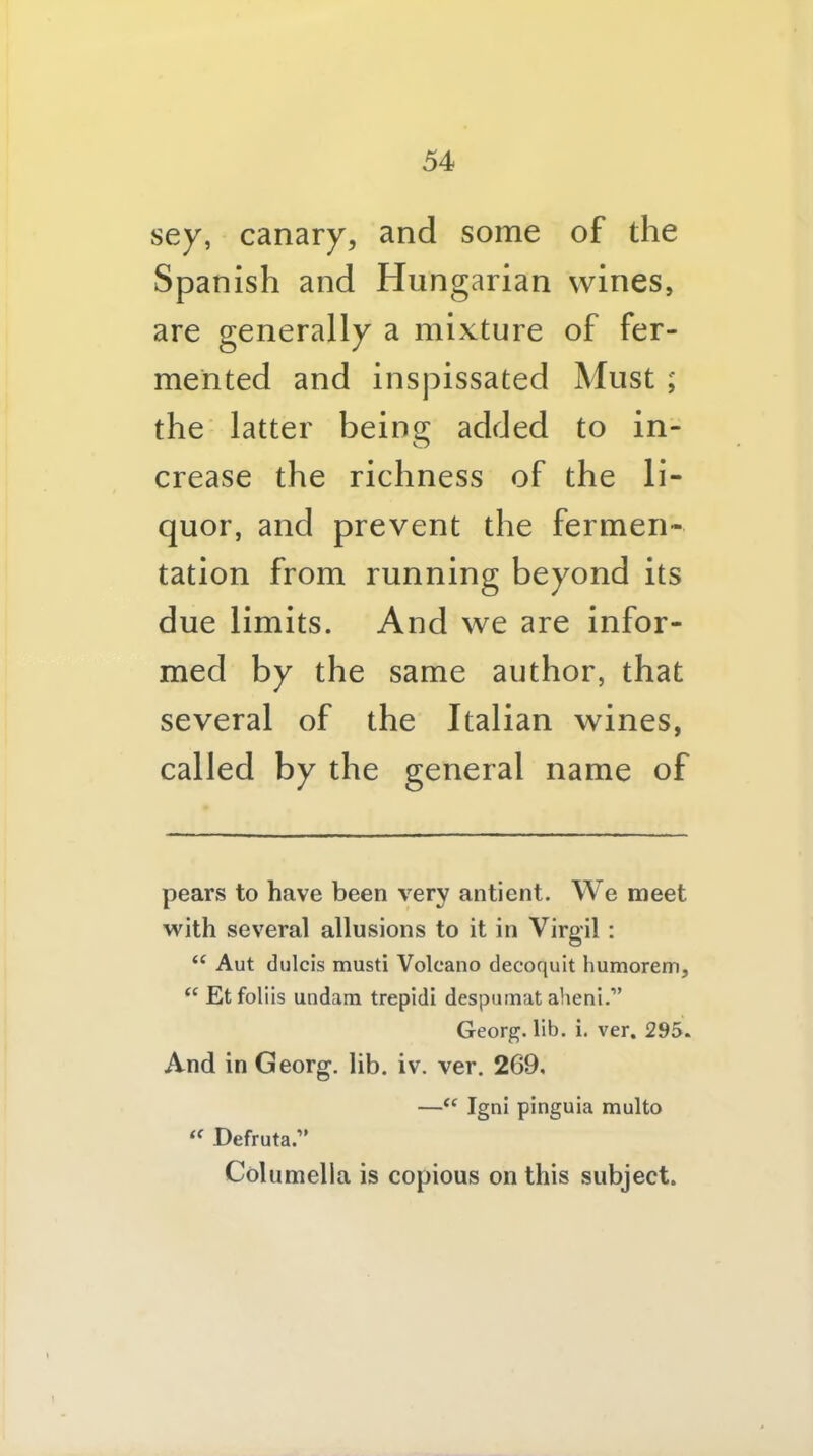 sey, canary, and some of the Spanish and Hungarian wines, are generally a mixture of fer- mented and inspissated Must ; the' latter being added to in- crease the richness of the li- quor, and prevent the fermen- tation from running beyond its due limits. And we are infor- med by the same author, that several of the Italian wines, called by the general name of pears to have been very antient. We meet with several allusions to it in Virgil : “ Aut diilcis musti Volcano decoquit humorem, “ Etfoliis undam trepidi despumat aheni,” Georg, lib. i, ver. 295. And in Georg, lib. iv. ver. 269, —Igni pinguia multo Defruta.” Columella is copious on this subject.