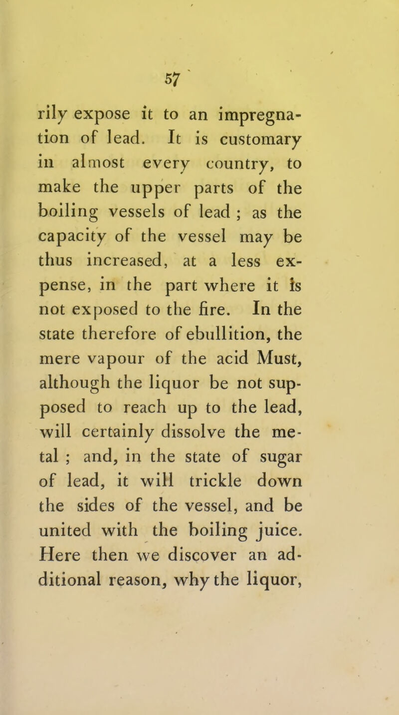 rily expose it to an impregna- tion of lead. It is customary in almost every country, to make the upper parts of the boiling vessels of lead ; as the capacity of the vessel may be thus increased, at a less ex- pense, in the part where it Is not exposed to the fire. In the state therefore of ebullition, the mere vapour of the acid Must, although the liquor be not sup- posed to reach up to the lead, will certainly dissolve the me- tal ; and, in the state of sugar of lead, it will trickle down the sides of the vessel, and be united with the boiling juice. Here then we discover an ad- ditional reason, why the liquor,