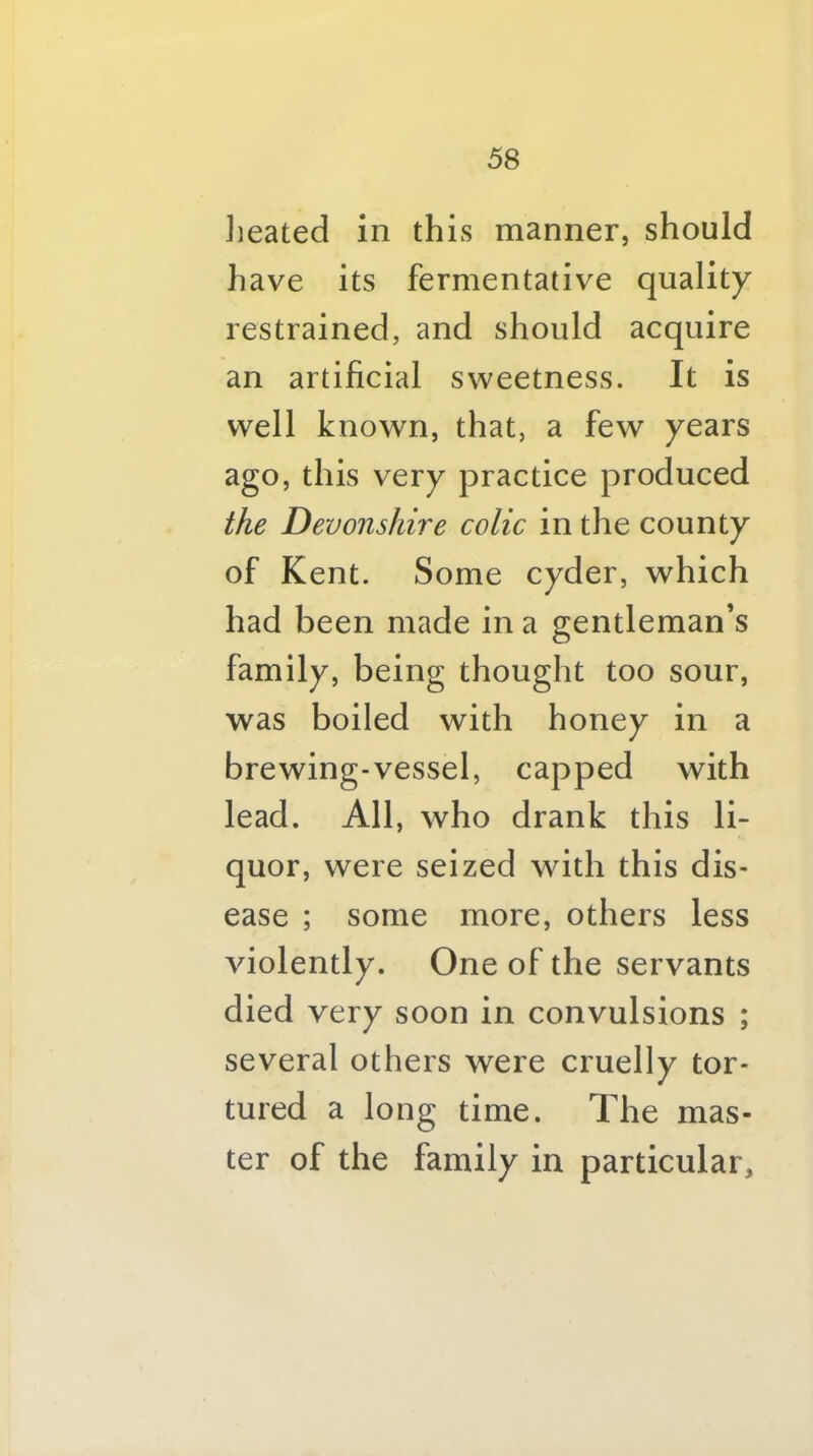 Jieated in this manner, should have its fermentative quality restrained, and should acquire an artificial sweetness. It is well known, that, a few years ago, this very practice produced the Devonshire colic in the county of Kent. Some cyder, which had been made in a gentleman’s family, being thought too sour, was boiled with honey in a brewing-vessel, capped with lead. All, who drank this li- quor, were seized with this dis- ease ; some more, others less violently. One of the servants died very soon in convulsions ; several others were cruelly tor- tured a long time. The mas- ter of the family in particular.