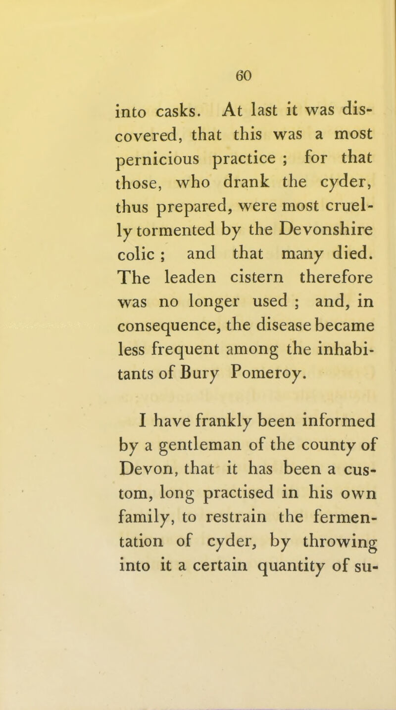 into casks. At last it was dis- covered, that this was a most pernicious practice ; for that those, who drank the cyder, thus prepared, were most cruel- ly tormented by the Devonshire colic ; and that many died. The leaden cistern therefore was no longer used ; and, in consequence, the disease became less frequent among the inhabi- tants of Bury Pomeroy. I have frankly been Informed by a gentleman of the county of Devon, that' it has been a cus- tom, long practised in his own family, to restrain the fermen- tation of cyder, by throwing into it a certain quantity of sii-