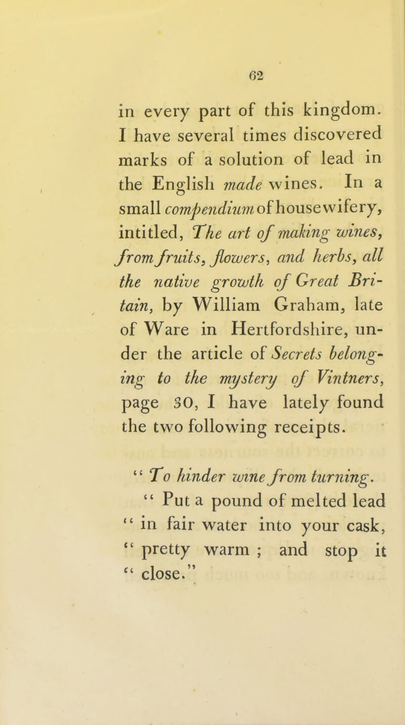 in every part of this kingdom. I have several times discovered marks of a solution of lead in the English made wines. In a small compendiiimoihoM^t'w’ikvy, inti tied, The art of making wines, from fruits, fowers, and herbs, all the native growth of Great Bri- tain, by William Graham, late of Ware in Hertfordshire, un- der the article Secrets belong- ing to the mystery of Vintners, page 30, I have lately found the two following receipts. To hinder zvine from turning. “ Put a pound of melted lead “ in fair water into your cask, “ pretty warm ; and stop it close.”