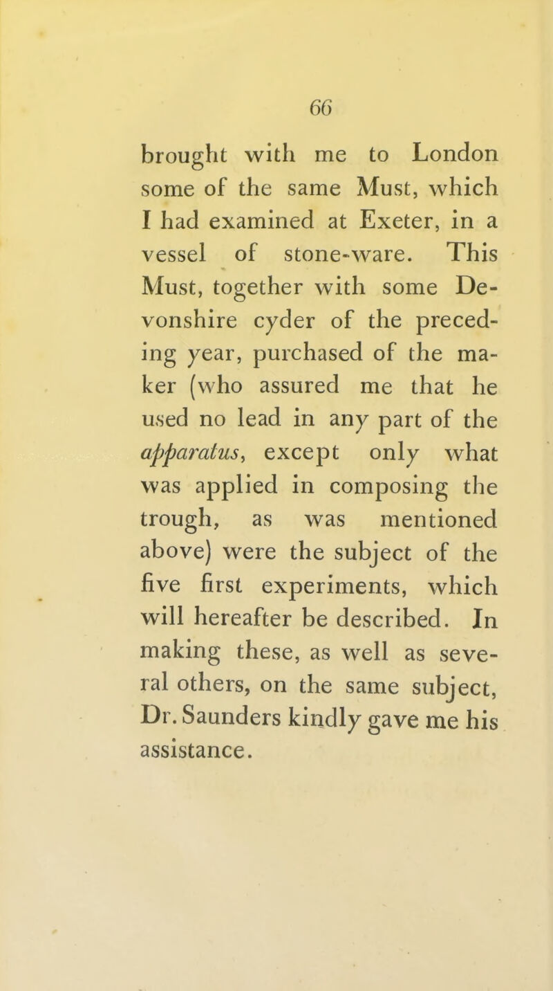 brought with me to London some of the same Must, which I had examined at Exeter, in a vessel of stone-ware. This Must, together with some De- vonshire cyder of the preced- ing year, purchased of the ma- ker (who assured me that he used no lead in any part of the apparatus^ except only what was applied in composing the trough, as was mentioned above) were the subject of the five first experiments, which will hereafter be described. In making these, as well as seve- ral others, on the same subject. Dr. Saunders kindly gave me his assistance.