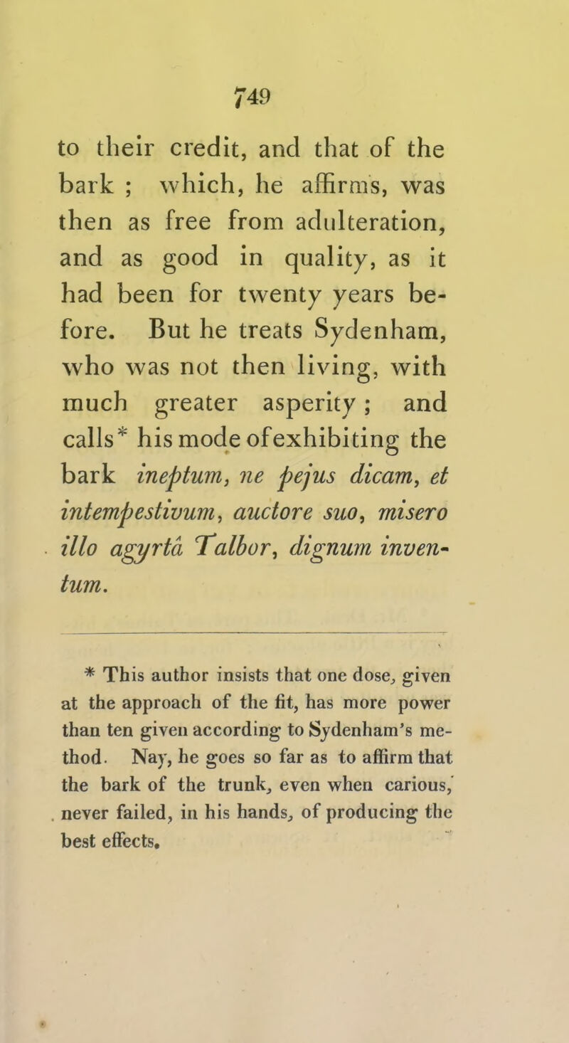 to their credit, and that of the bark ; which, he affirms, was then as free from adulteration, and as good in quality, as it had been for twenty years be- fore. But he treats Sydenham, who was not then living, with much greater asperity; and calls* his mode ofexhibiting the bark ineptum, ne pejus dicam, et intempestivum, auctore suo, misero illo agyrta Talbor, dignum inven- turn. * This author insists that one dose^ given at the approach of the fit, has more power than ten given according to S^^denham’s me- thod. Nay, he goes so far as to affirm that the bark of the trunk, even when carious, never failed, in his hands, of producing the best effects.