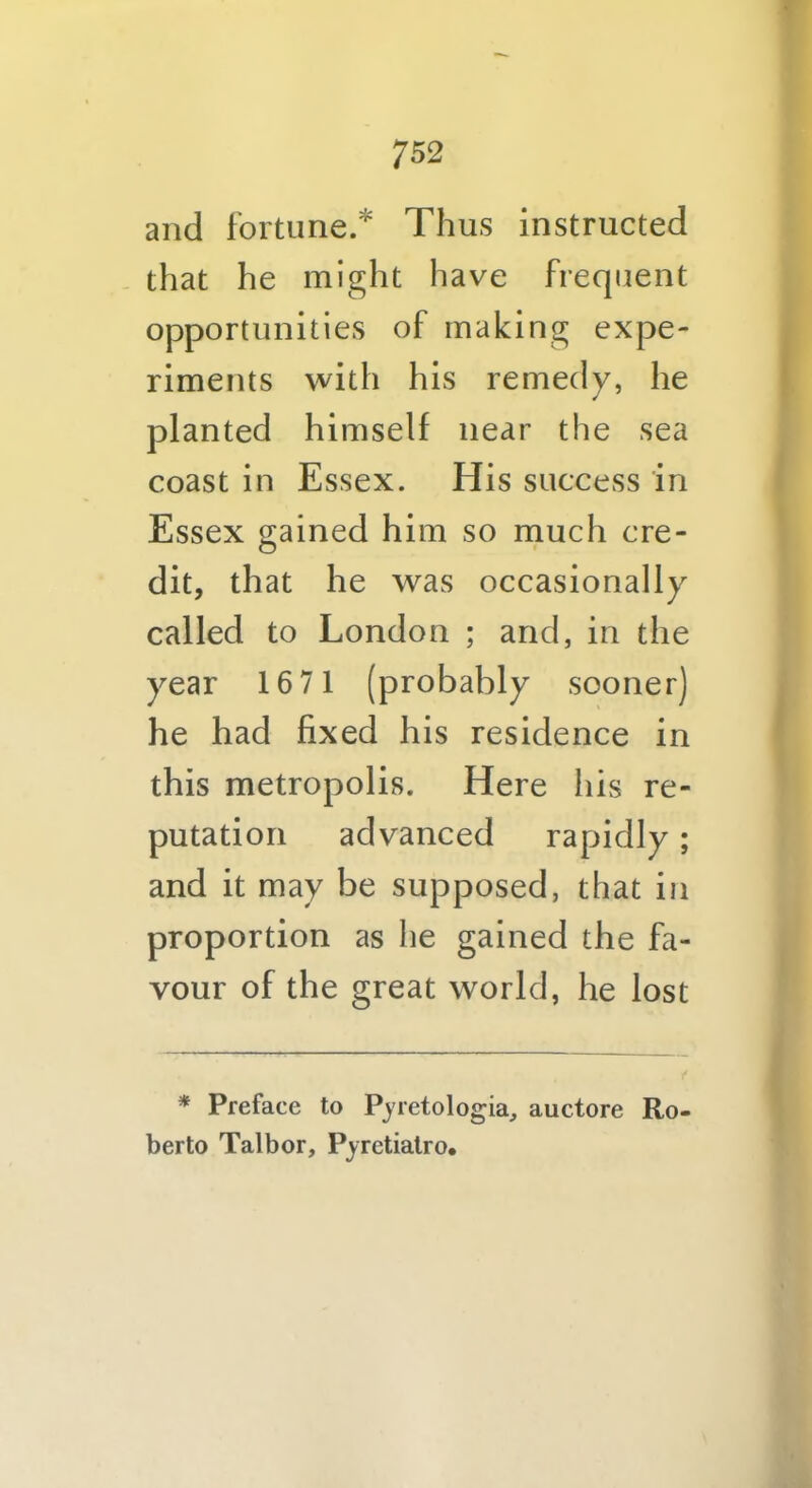 and fortune.* Thus instructed that he might have frequent opportunities of making expe- riments with his remedy, he planted himself near the sea coast in Essex. His success in Essex gained him so much cre- dit, that he was occasionally called to London ; and, in the year 1671 (probably sooner) he had fixed his residence in this metropolis. Here his re- putation advanced rapidly; and it may be supposed, that in proportion as he gained the fa- vour of the great world, he lost * Preface to Pyretologia, auctore Ro- berto Talbor, Pyretialro,