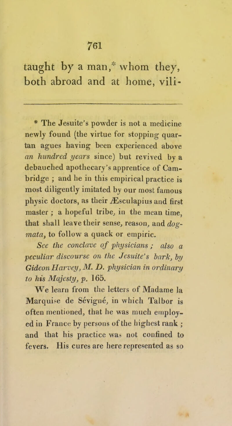 taught by a man,* whom they, both abroad and at home, vili- * The Jesuite’s powder is not a medicine newly found (the virtue for stopping quar- tan agues having been experienced above an hundred years since) but revived by a debauched apothecary’s apprentice of Cam- bridge ; and he in this empirical practice is most diligently imitated by our most famous physic doctors, as their iEsculapius and first master ; a hopeful tribe, in the mean time, that shall leave their sense, reason, and dog- mata, to follow a quack or empiric. See the conclave of physicians ; also a peculiar discourse on the Jesuite’s hark, by Gideon Harvey, M. D, physician in ordinary to his Majesty, p. 165. We learn from the letters of Madame la Marquise de Sevigne, in which Talbor is often mentioned, that he was much employ- ed in France by persons of the highest rank ; and that his practice was not confined to fevers. His cures are here represented as so