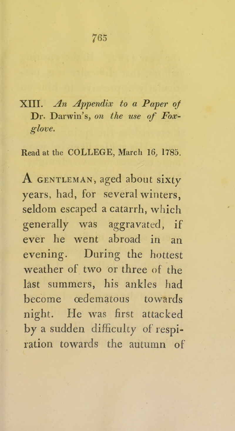 XIII. An Appendioc to a Paper of Dr. Darwin’s, on the use of Fox- glove. Read at the COLLEGE, Marcli 16, 1785. A GENTLEMAN, aged aboiit sixty years, had, for several winters, seldom escaped a catarrh, which generally was aggravated, if ever he went abroad in an evening. During the hottest weather of two or three of the last summers, his ankles had become oedematous towards night. He was first attacked by a sudden difficulty of respi- ration towards the autumn of