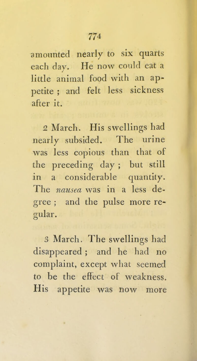 amounted nearly to six quarts each day. He now could eat a little animal food with an ap- petite ; and felt less sickness after it. 2 March. His swellings had nearly subsided. The urine was less copious than that of the preceding day ; but still in a considerable quantity. The nausea was in a less de- gree ; and the pulse more re- 3 March. The swellings had disappeared ; and he had no complaint, except what seemed to be the effect of weakness. His appetite was now more