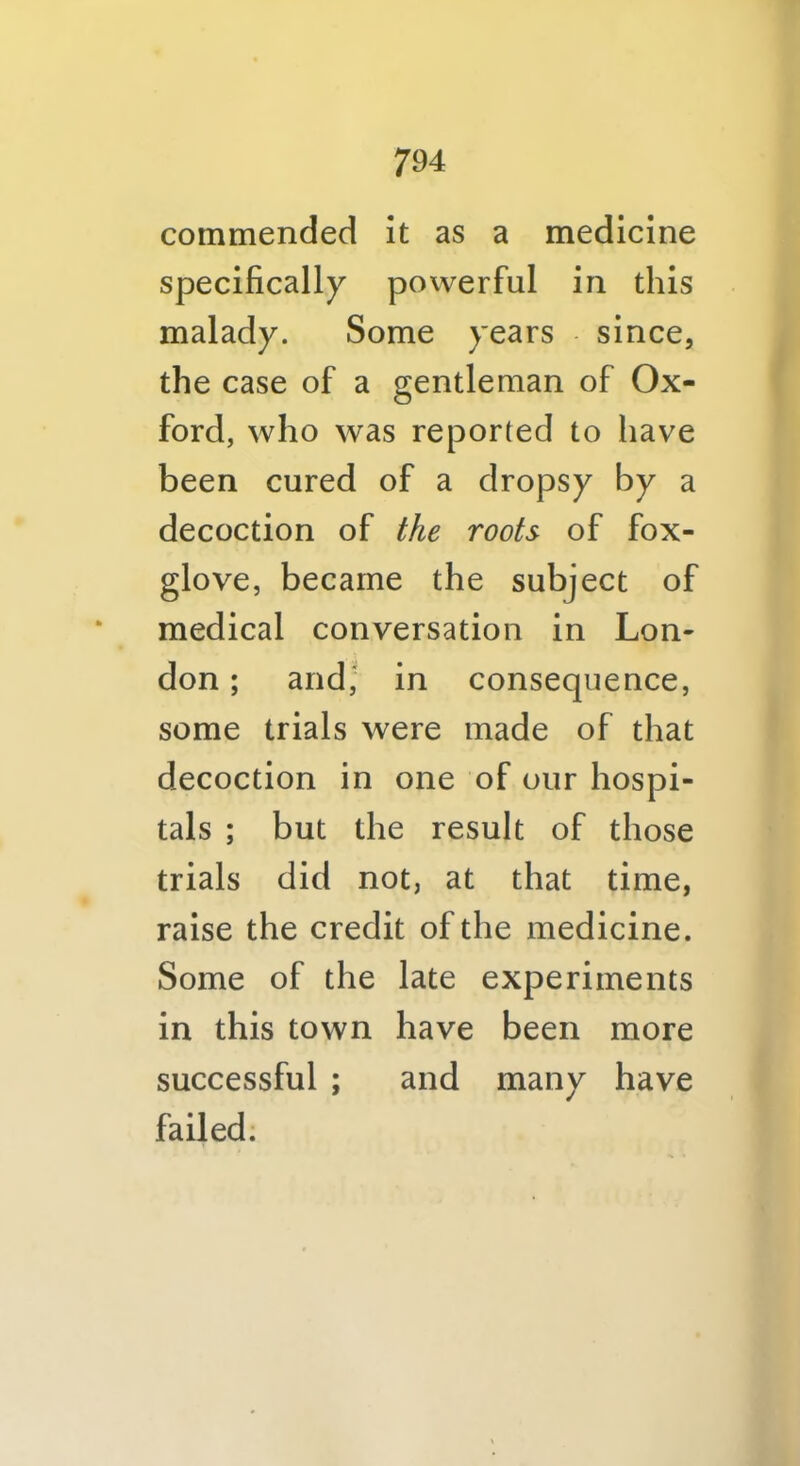 commended it as a medicine specifically powerful in this malady. Some years since, the case of a gentleman of Ox- ford, who was reported to have been cured of a dropsy by a decoction of the roots of fox- glove, became the subject of medical conversation in Lon- don ; and, in consequence, some trials were made of that decoction in one of our hospi- tals ; but the result of those trials did not, at that time, raise the credit of the medicine. Some of the late experiments in this town have been more successful ; and many have failed;