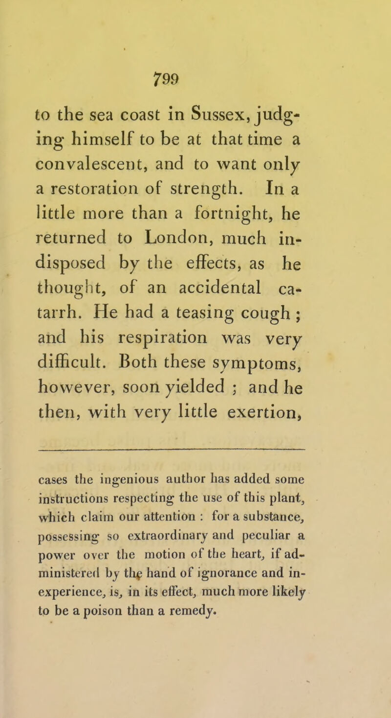 to the sea coast in Sussex, judg- ing himself to be at that time a convalescent, and to want oi ily a restoration of strength. In a little more than a fortnight, he returned to London, much in- disposed by the effects, as he thought, of an accidental ca- tarrh. He had a teasing cough ; and his respiration was very difhcult. Both these symptoms, however, soon yielded ; and he then, with very little exertion, cases the ingenious author has added some instructions respecting the use of this plant, which claim our attention : for a substance, possessing so extraordinary and peculiar a power over the motion of the heart, if ad- ministered by tli^ hand of ignorance and in- experience, is, in its effect, much more likely to be a poison than a remedy.