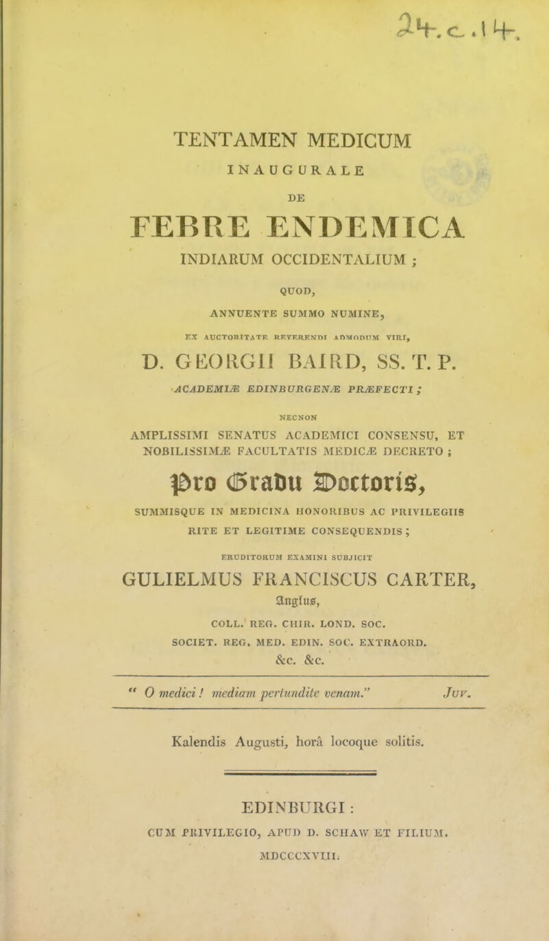 c.. 1H- TENTAMEN MEDICUM INAUG URALE DE FEBRE ENDEMICA INDIARUM OCCIDENTALIUM ; QUOD, ANNUENTE SUMMO NUMINE, T.X AUCTORITATE RF.VERF.Nni ARMontlM VIRI, D. GEORGll BAlflD, SS. T. P. •ACADEMIJE EDUiBURGENJE PRMFECTl ; NECNON AMPLISSIMI SENATUS ACADEMICI CONSENSU, ET NOBILISSIMAE FACULTATIS MEDICAE DECRETO ; I&ro (15ratu SDoctoriS, SUMMISQUE IN MEDICINA HONORIBUS AC PRIVILEGIIS RITE ET LEGITIME CONSEQUENDIS; ERUDITORUM EXAMINI SUBJICIT GULIELMUS FRANCISCUS CARTER, t COLL. REO. CHIR. LOND. SOC. SOCIET. REG. MED. EDIN. SOC. EXTRAORD. &C. &C. '  0 medici! mediam pertundite venam” Juv. Kalendis Augusti, hora locoque solitis. EDIN BURGI : CUM PRIVILEGIO, APUD D. SCIIAW ET FILIUM. MDCCCXVIII;