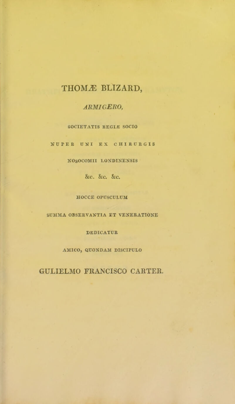 THOMM BLIZARD, ARMIGERO, SOCIETATIS EEGI/E SOCIO NUTER UNI EX CHIRURGIS NOSOCOMII LONDINENSI3 &C. &c. Sec. HOCCE OPUSCULUM SUMMA OBSERVANTIA ET VENERATIONE DEDICATUR AMICO, QUONDAM DISCIPULO GULIELMO FRANCISCO CARTER