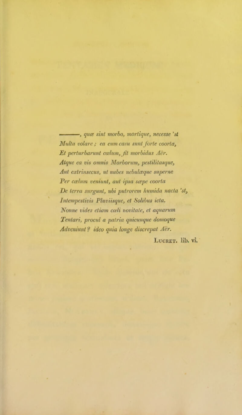 ■ ■ qtloe sint morbo, morliqne, necesse 'st Mulla volare ; ea cum casu snnt Jorte coorta, Et perturbarunt coelum, fit morbidus Aer. Atque ea vis omnis Morborum, peslililasque, Aut extrinsecus, ut nubes nehulceque superne Per coelum veniunt, aut ipsa scepe coorta Ec terra stirgunt, ubi putrorem liumida nacta 'si. Intempestivis Pluviisque, et Sohbus icta. Nonne vides etiam coeli novitate, et aquarum Tentari, procul a patria quicunque domoque Adveniunt ? ideo quia longe discrepat Aer. Lucret, lib, vi.