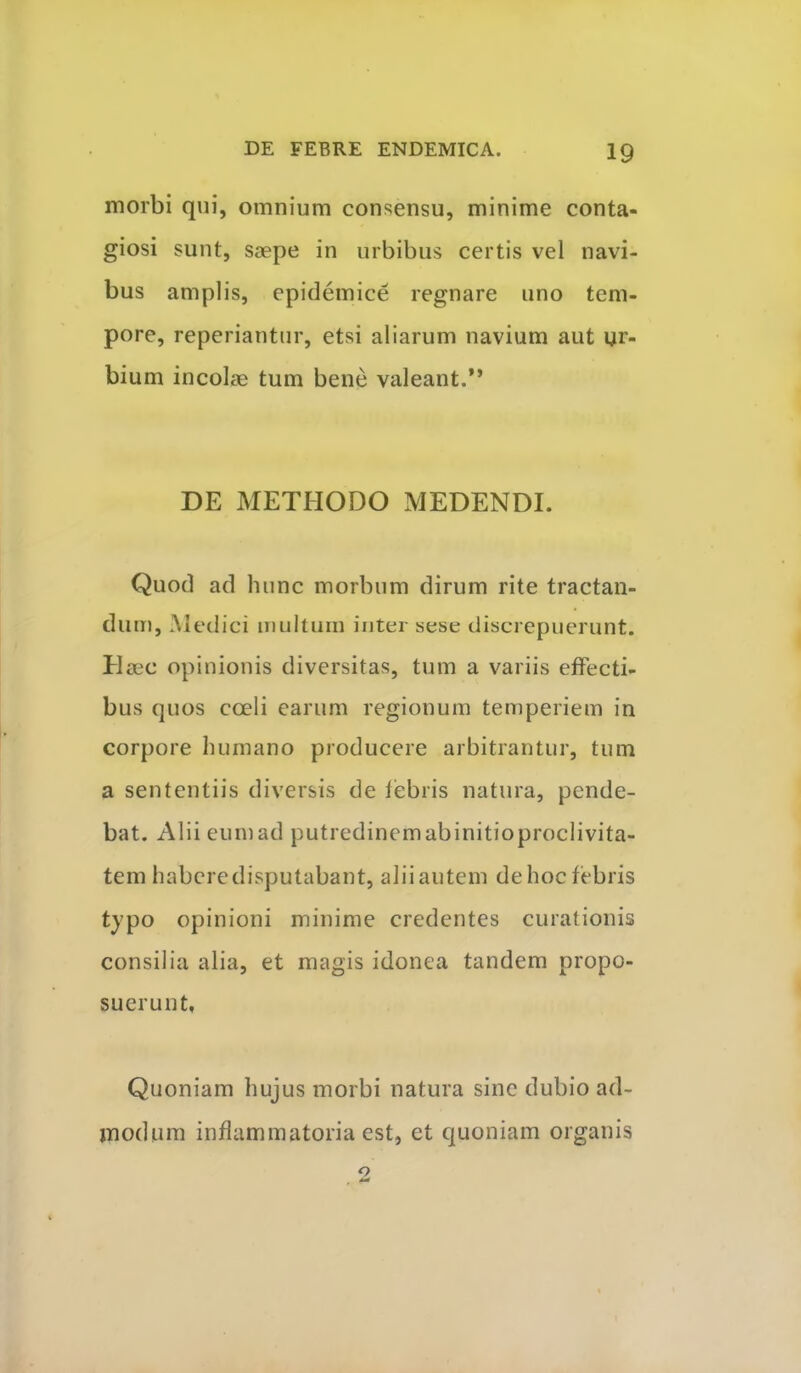 morbi qui, omnium consensu, minime conta- giosi sunt, saepe in urbibus certis vel navi- bus amplis, epidemice regnare uno tem- pore, reperiantur, etsi aliarum navium aut ur- bium incolae tum bene valeant.” DE METHODO MEDENDI. Quod ad hunc morbum dirum rite tractan- dum, Medici multum inter sese discrepuerunt. Haec opinionis diversitas, tum a variis effecti- bus quos coeli earum regionum temperiem in corpore humano producere arbitrantur, tum a sententiis diversis de febris natura, pende- bat. Alii eum ad putredinem abinitioproclivita- tem habere disputabant, alii autem de hoc febris tjpo opinioni minime credentes curationis consilia alia, et magis idonea tandem propo- suerunt, Quoniam hujus morbi natura sine dubio ad- modum inflammatoria est, et quoniam organis o