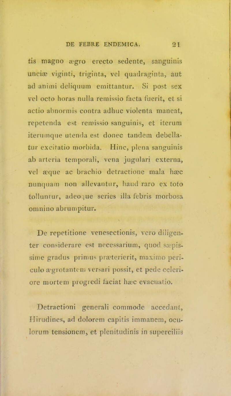 tis magno aegro erecto sedente, sanguinis unciae viginti, triginta, vel quadraginta, aut ad animi deliquum emittantur. Si post sex vel octo horas nulla remissio facta fuerit, et si actio abuiormis contra adhuc violenta maneat, repetenda est remissio sanguinis, et iterum iterumque utenda est donec tandem debella- tur excitatio morbida. Hinc, plena sanguinis ab arteria temporali, vena jugulari externa, vel aeque ac brachio detractione mala haec nun(|uam non allevantur, haud raro ex toto tolluntur, adeoque series illa febris morbosa omnino abrumpitur. Dc repetitione venesectionis, vero diligen- ter considerare est necessarium, quod sa'pis- sime gradus primus prmterierit, maximo peri- culo {rgrotantem versari possit, et pede celeri- ore mortem progredi faciat haec evacuatio. Detractioni generali commode accedant. Hirudines, ad dolorem capitis immanem, ocu- lorum tensionem, et plenitudinis in superciliis