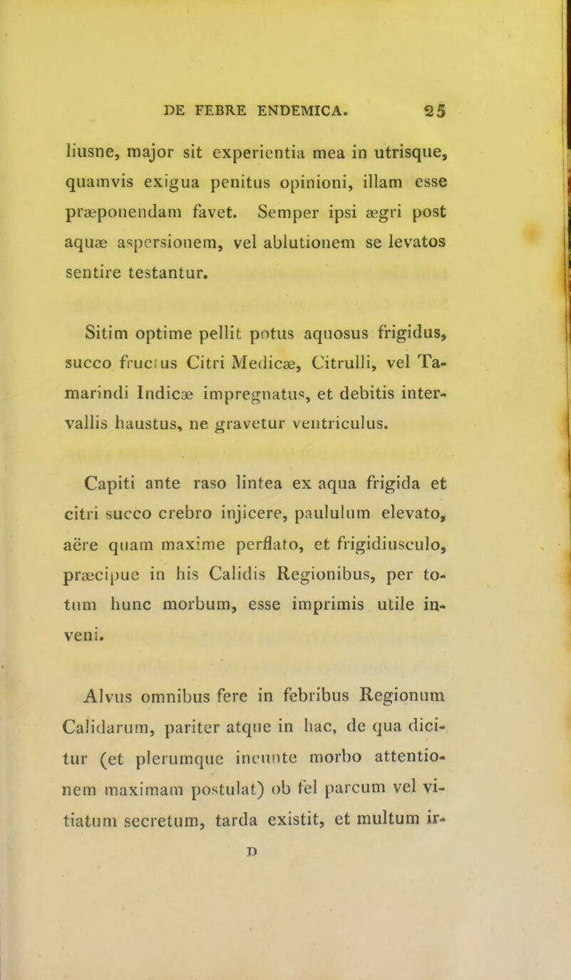 liiisne, major sit experientia mea in utrisqiie, quamvis exigua penitus opinioni, illam esse praeponendam favet. Semper ipsi aegri post aquae aspersionem, vel ablutionem se levatos sentire testantur. Sitim optime pellit potus aquosus frigidus, succo fructus Citri Medicae, Citrulli, vel Ta- marindi Indicae impregnatus, et debitis inter- vallis haustus, ne gravetur ventriculus. Capiti ante raso lintea ex aqua frigida et citri succo crebro injicere, paululum elevato, aere quam maxime perflato, et frigidiusculo, praecipue in his Calidis Regionibus, per to- tum hunc morbum, esse imprimis utile in- veni. Alvus omnibus fere in febribus Regionum Calidarum, pariter atque in hac, de qua dici- tur (et plerumque incunte morbo attentio- nem maximam postulat) ob tel parcum vel vi- tiatum secretum, tarda existit, et multum ir- D