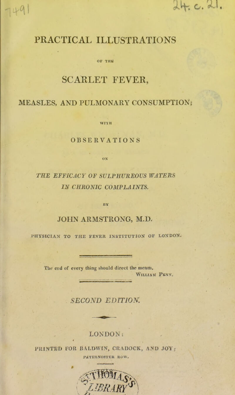 PRACTICAL ILLUSTRATIONS OF TUB SCARLET FEVER, MEASLES, AND PULMONARY CONSUMPTION WIIH OBSERVATIONS THE EFFICACY OF SULPHUREOUS WATERS IN CHRONIC COMPLAINTS. BY JOHN ARMSTRONG, M.D. PHYSICIAN TO THE FEVER INSTITUTION OF LONDON. Tlie end of every thing should direct the means, William Penn. .SECOND EDITION. LONDON: t PRINTED FOR BALDWIN, CRADOCK, AND JOY; PATERNOSTER ROW.