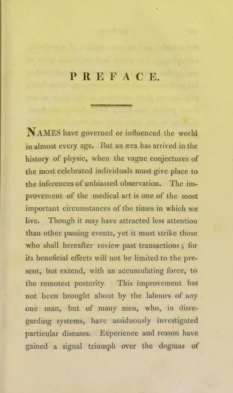 PREFACE. Names have governed or influenced the world in almost every age. But an mra has arrived in the history of physic, when the vague conjectures of the most celebrated individuals must give place to the inferences of unbiassed observation. The im- provement of the medical art is one of the most important circumstances of the times in which we live. Though it may have attracted less attention than other passing events, yet it must strike those who shall hereafter review past transactions ; for its beneficial effects will not be limited to the pre- sent, but extend, with an accumulating force, to the remotest posterity. This improvement has not been brought about by the labours of any one man, but of many men, who, in disre- garding systems, have assiduously investigated particular diseases. Experience and reason have gained a signal triumph over the dogmas of
