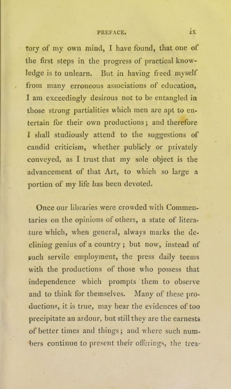 fory of my own mind, I have found, that one of the first steps in the progress of practical know- ledge is to unlearn. But in having freed myself from many erroneous associations of education, I am exceedingly desirous not to be entangled in those strong partialities which men are apt to en- tertain for their own productions; and therefore I shall studiously attend to the suggestions of candid criticism, whether publicly or privately conveyed, as I trust that my sole object is the advancement of that Art, to which so large a portion of my life has been devoted. Once our libraries were crowded with Commen- taries on the opinions of others, a state of litera- ture which, when general, always marks the de- clining genius of a country ; but now, instead of such servile employment, the press daily teems with the productions of those who possess that independence which prompts them to observe and to think for themselves. Many of these pro- ductions, it is true, may bear the evidences of too precipitate an ardour, but still they are the earnests of better times and things; and where such num- bers continue to present their offerings, the trea-