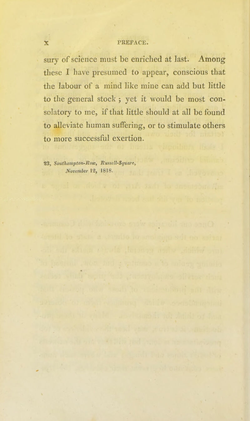 sury of science must be enriched at last. Among these I have presumed to appear, conscious that the labour of a mind like mine can add but little to the general stock ; yet it would be most con- solatory to me, if that little should at all be found to alleviate human suffering, or to stimulate others to more successful exertion. 23, Southampton-Row, Russell-S(/uare, Jfuvember 12, 1818.