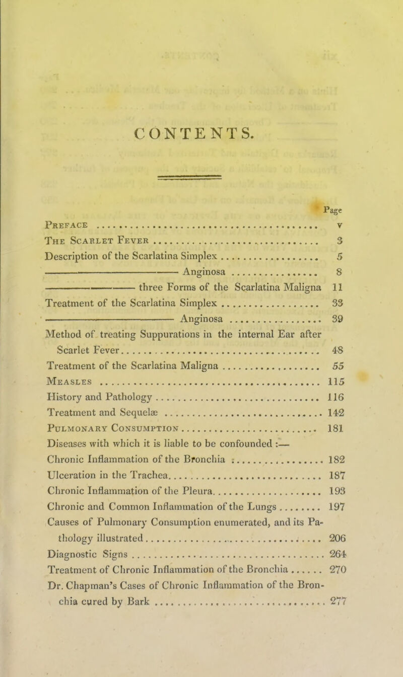 CONTENTS • Page Preface v The Scarlet Fever 3 Description of the Scarlatina Simplex 5 Anginosa 8 three Forms of the Scarlatina Maligna 11 Treatment of the Scarlatina Simplex 33 Anginosa 39 Method of, treating Suppurations in the internal Ear after Scarlet Fever 48 Treatment of the Scarlatina Maligna 55 Measles 115 History and Pathology 116 Treatment and Sequelae 142 Pulmonary Consumption 181 Diseases with which it is liable to be confounded ;— Chronic Inflammation of the Bronchia : 182 Ulceration in the Trachea 187 Chronic Inflammation of the Pleura 193 Chronic and Common Inflammation of the Lungs 197 Causes of Pulmonary Consumption enumerated, and its Pa- thology illustrated 206 Diagnostic Signs 264 Treatment of Chronic Inflammation of the Bronchia 270 Dr. Chapman’s Cases of Chronic Inflammation of the Bron- chia cured by Bark 277