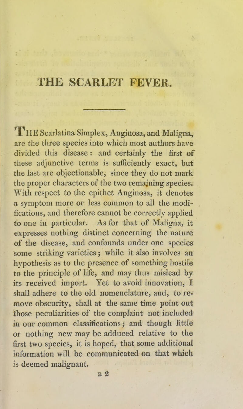 THE SCARLET FEVER. The Scarlatina Simpl ex, Anginosa, and Maligna, are the three species into which most authors have divided this disease: and certainly the first of these adjunctive terms is sufficiently exact, but the last are objectionable, since they do not mark the proper characters of the two remaining species. With respect to the epithet Anginosa, it denotes a symptom more or less common to all the modi- fications, and therefore cannot be correctly applied to one in particular. As for that of Maligna, it expresses nothing distinct concerning the nature of the disease, and confounds under one species some striking varieties; while it also involves an hypothesis as to the presence of something hostile to the principle of life, and may thus mislead by its received import. Yet to avoid innovation, I shall adhere to the old nomenclature, and, to re- move obscurity, shall at the same time point out those peculiarities of the complaint not included in our common classifications j and though little or nothing new may be adduced relative to the first two species, it is hoped, that some additional information will be communicated on that which is deemed malignant.