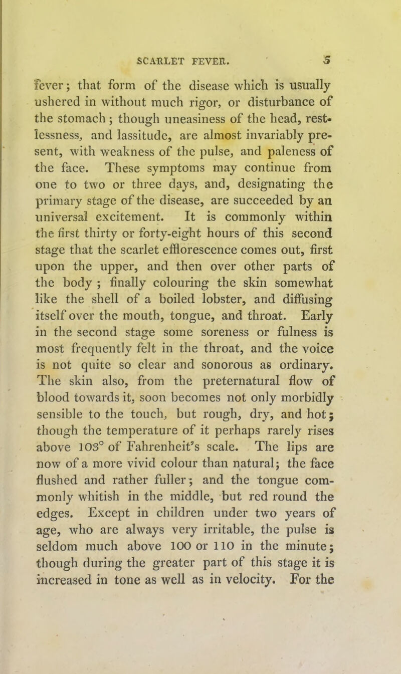 fever; that form of the disease which is usually ushered in without much rigor, or disturbance of the stomach ; though uneasiness of the head, rest- lessness, and lassitude, are almost invariably pre- sent, with weakness of the pulse, and paleness of the face. These symptoms may continue from one to two or three days, and, designating the primary stage of the disease, are succeeded by an universal excitement. It is commonly within the first thirty or forty-eight hours of this second stage that the scarlet efflorescence comes out, first upon the upper, and then over other parts of the body ; finally colouring the skin somewhat like the shell of a boiled lobster, and diffusing itself over the mouth, tongue, and throat. Early in the second stage some soreness or fulness is most frequently felt in the throat, and the voice is not quite so clear and sonorous as ordinary. The skin also, from the preternatural flow of blood towards it, soon becomes not only morbidly sensible to the touch, but rough, dry, and hot; though the temperature of it perhaps rarely rises above 103° of Fahrenheit's scale. The lips are now of a more vivid colour than natural; the face flushed and rather fuller; and the tongue com- monly whitish in the middle, but red round the edges. Except in children under two years of age, who are always very irritable, the pulse is seldom much above 100 or 110 in the minute; though during the greater part of this stage it is increased in tone as well as in velocity. For the