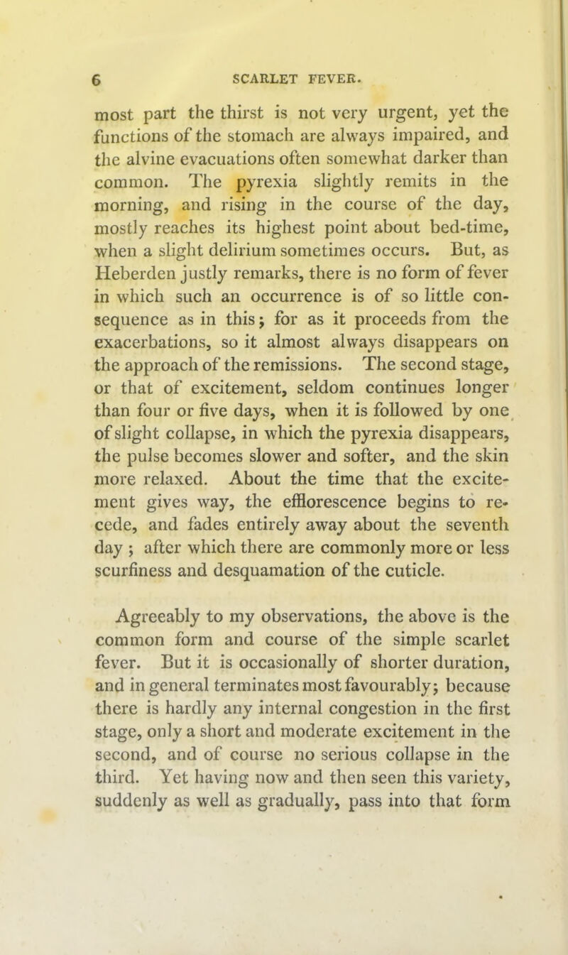 most part the thirst is not very urgent, yet the functions of the stomach are always impaired, and the alvine evacuations often somewhat darker than common. The pyrexia slightly remits in the morning, and rising in the course of the day, mostly reaches its highest point about bed-time, when a slight delirium sometimes occurs. But, as Heberden justly remarks, there is no form of fever in which such an occurrence is of so little con- sequence as in this; for as it proceeds from the exacerbations, so it almost always disappears on the approach of the remissions. The second stage, or that of excitement, seldom continues longer' than four or five days, when it is followed by one of slight collapse, in which the pyrexia disappears, the pulse becomes slower and softer, and the skin more relaxed. About the time that the excite- ment gives way, the efflorescence begins to re- cede, and fades entirely away about the seventh day ; after which there are commonly more or less scurfiness and desquamation of the cuticle. Agreeably to my observations, the above is the common form and course of the simple scarlet fever. But it is occasionally of shorter duration, and in general terminates most favourably; because there is hardly any internal congestion in the first stage, only a short and moderate excitement in the second, and of course no serious collapse in the third. Yet having now and then seen this variety, suddenly as well as gradually, pass into that form