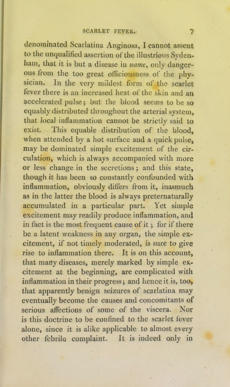 denominated Scarlatina Anginosa, I cannot assent to the unqualified assertion of the illustrious Syden- ham, that it is but a disease in naim^ only danger- ous from the too great officiousness of the phy- sician. In the very mildest form of the scarlet fever there is an increased heat of the skin and an accelerated pulse; but the blood seems to be so equably distributed throughout the arterial system, that local inflammation cannot be strictly said to exist. This equable distribution of the blood, when attended by a hot surface and a quick pulse, may be dominated simple excitement of the cir- culation, which is always accompanied with more or less change in the secretions; and this state, though it has been so constantly confounded with inflammation, obviously difiers from it, inasmuch as in the latter the blood is always preternaturally accumulated in a particular part. Yet simple excitement may readily produce inflammation, and in fact is the most frequent cause of it; for if there be a latent weakness in any organ, the simple ex- citement, if not timely moderated, is sure to give rise to inflammation there. It is on this account, that many diseases, merely marked by simple ex- citement at the beginning, are complicated with inflammation in their progress j and hence it is, too, that apparently benign seizures of scarlatina may eventually become the causes and concomitants of serious affections of some of the viscera. Nor is this doctrine to be confined to the scarlet fever alone, since it is alike applicable to almost every other febrile complaint. It is indeed only in