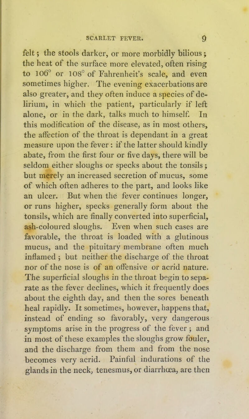 felt; the stools darker, or more morbidly bilious; the heat of the surface more elevated, often rising to 106° or 108° of Fahrenheit’s scale, and even sometimes higher. The evening exacerbations are also greater, and they often induce a species of de- lirium, in which the patient, particularly if left alone, or in the dark, talks much to himself. In this modification of the disease, as in most others, the affection of the throat is dependant in a great measure upon the fever: if the latter should kindly abate, from the first four or five days, there will be seldom either sloughs or specks about the tonsils; but merely an increased secretion of mucus, some of which often adheres to the part, and looks like an ulcer. But when the fever continues longer, or runs higher, specks generally form about the tonsils, which are finally converted into superficial, ash-coloured sloughs. Even when such cases are favorable, the throat is loaded with a glutinous mucus, and the pituitary membrane often much inflamed ; but neither the discharge of the throat nor of the nose is of an offensive or acrid nature. The superficial sloughs in the throat begin to sepa- rate as the fever declines, which it frequently does about the eighth day, and then the sores beneath heal rapidly. It sometimes, however, happens that, instead of ending so favorably, very dangerous symptoms arise in the progress of the fever j and in most of these examples the sloughs grow fouler, and the discharge from them and from the nose becomes very acrid. Painful indurations of the glands in the neck, tenesmus, or diarrhoea, are then