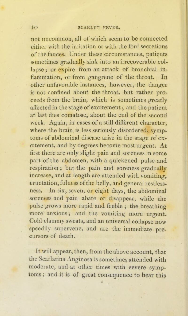 not uncommon, all of which seem to be connected either with the irritation or with the foul secretions of the fauces. Under these circumstances, patients sometimes gradually sink into an irrecoverable col- lapse ; or expire from an attack of bronchial in- flammation, or from gangrene of the throat. In other unfavorable instances, however, the danger is not confined about the throat, but rather pro- ceeds from the brain, which is sometimes greatly afiected in the stage of excitement; and the patient at last dies comatose, about the end of the second week. Again, in cases of a still different character, where the brain is less seriously disordered, symp- toms of abdominal disease arise in the stage of ex- citement, and by degrees become most urgent. At first there are only slight pain and soreness in some part of the abdomen, with a quickened pulse and respiration ; but the pain and soreness gradually increase, and at length are attended with vomiting, eructation, fulness of the belly, and general restless- ness. In six, seven, or eight days, the abdominal soreness and pain abate or disappear, while the })ulse grows more rapid and feeble ; the breathing more anxious; and the vomiting more urgent! Cold clammy sweats, and an universal collapse now speedily supervene, and are the immediate pre- cursors of death. It will appear, then, from the above account, that the Scarlatina Anginosa is sometimes attended with moderate, and at other times with severe symp- toms ; and it is of great consequence to bear this