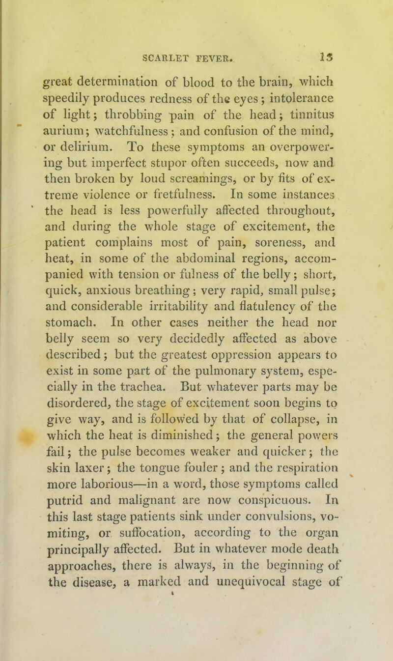 great determination of blood to the brain, which speedily produces redness of the eyes; intolerance of light; throbbing pain of the head; tinnitus aiirium; watchfulness; and confusion of the mind, or delirium. To these symptoms an overpower- ing but imperfect stupor often succeeds, now and then broken by loud screamings, or by fits of ex- treme violence or fretfulness. In some instances the head is less powerfully affected throughout, and during the whole stage of excitement, the patient complains most of pain, soreness, and heat, in some of the abdominal regions, accom- panied with tension or fulness of the belly; short, quick, anxious breathing; very rapid, small pulse; and considerable irritability and flatulency of the stomach. In other cases neither the head nor belly seem so very decidedly affected as above - described ; but the greatest oppression appears to exist in some part of the pulmonary system, espe- cially in the trachea. But whatever parts may be disordered, the stage of excitement soon begins to give way, and is followed by that of collapse, in which the heat is diminished; the general powers fail; the pulse becomes weaker and quicker; the skin laxer; the tongue fouler; and the respiration more laborious—in a word, those symptoms called putrid and malignant are now conspicuous. In this last stage patients sink under convulsions, vo- miting, or suffocation, according to the organ principally affected. But in whatever mode death approaches, there is always, in the beginning of the disease, a marked and unequivocal stage of