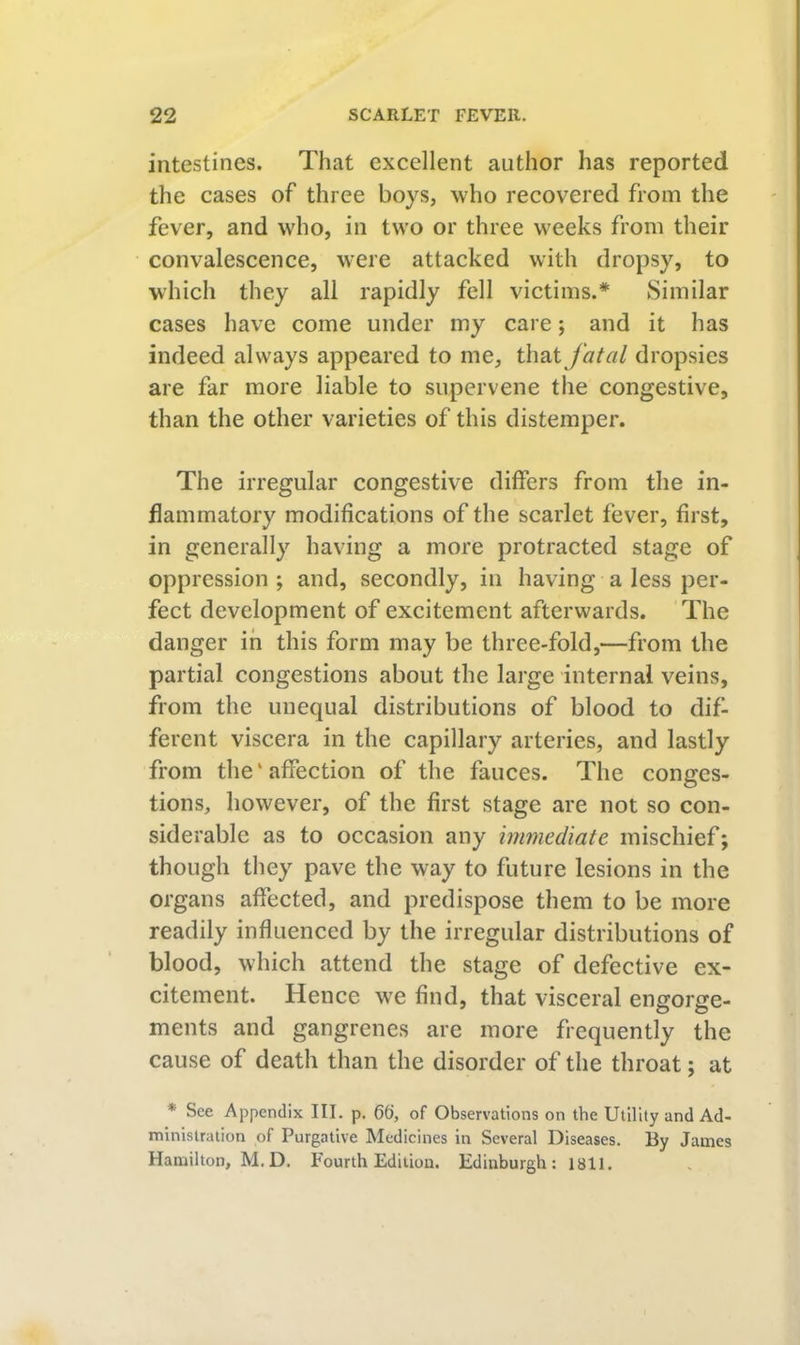 intestines. That excellent author has reported the cases of three boys, who recovered from the fever, and who, in two or three weeks from their convalescence, were attacked with dropsy, to which they all rapidly fell victims.* Similar cases have come under my care; and it has indeed always appeared to me, fatal dropsies are far more liable to supervene the congestive, than the other varieties of this distemper. The irregular congestive differs from the in- flammatory modifications of the scarlet fever, first, in generally having a more protracted stage of oppression ; and, secondly, in having a less per- fect development of excitement afterwards. The danger in this form may be three-fold,—from the partial congestions about the large internal veins, from the unequal distributions of blood to dif- ferent viscera in the capillary arteries, and lastly from the‘affection of the fauces. The conges- tions, however, of the first stage are not so con- siderable as to occasion any immediate mischief; though they pave the way to future lesions in the organs affected, and predispose them to be more readily influenced by the irregular distributions of blood, which attend the stage of defective ex- citement. Hence \ve find, that visceral engorge- ments and gangrenes are more frequently the cause of death than the disorder of the throat; at * See Appendix III. p. 66, of Observations on the Utility and Ad- ministration of Purgative Medicines in Several Diseases. By James Hamilton, M.D. Fourth Edition. Edinburgh: 1811.