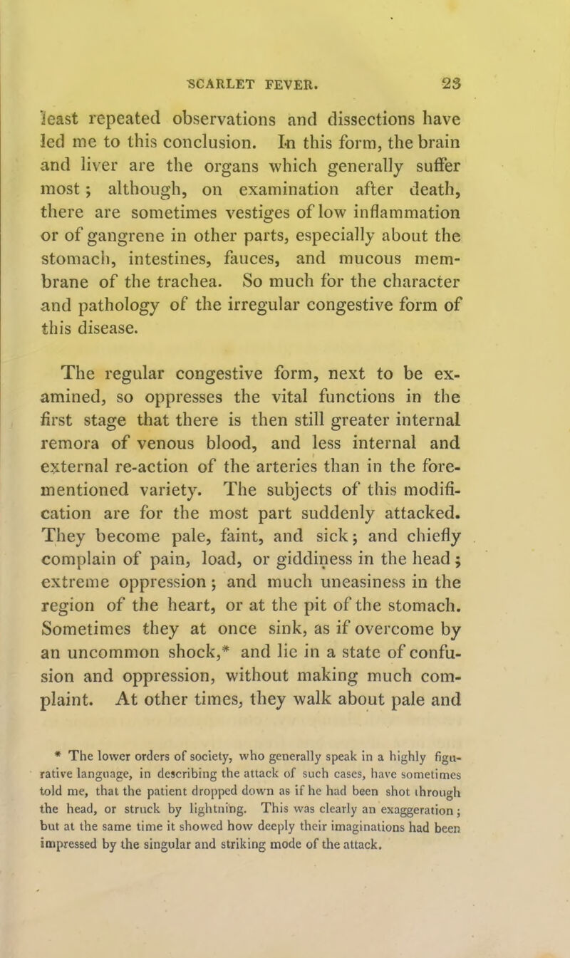 least repeated observations and dissections have led me to this conclusion. Ln this form, the brain and liver are the organs which generally suffer most; although, on examination after death, there are sometimes vestiges of low inflammation or of gangrene in other parts, especially about the stomach, intestines, fauces, and mucous mem- brane of the trachea. So much for the character and pathology of the irregular congestive form of this disease. The regular congestive form, next to be ex- amined, so oppresses the vital functions in the first stage that there is then still greater internal remora of venous blood, and less internal and I external re-action of the arteries than in the fore- mentioned variety. The subjects of this modifi- cation are for the most part suddenly attacked. They become pale, faint, and sick; and chiefly complain of pain, load, or giddiness in the head; extreme oppression; and much uneasiness in the region of the heart, or at the pit of the stomach. Sometimes they at once sink, as if overcome by an uncommon shock,* and lie in a state of confu- sion and oppression, without making much com- plaint. At other times, they walk about pale and * The lower orders of society, who generally speak in a highly figu- rative language, in describing the attack of such cases, have sometimes told me, that the patient dropped down as if he had been shot through the head, or struck by lightning. This was clearly an exaggeration j but at the same time it showed how deeply their imaginations had been impressed by the singular and striking mode of the attack.