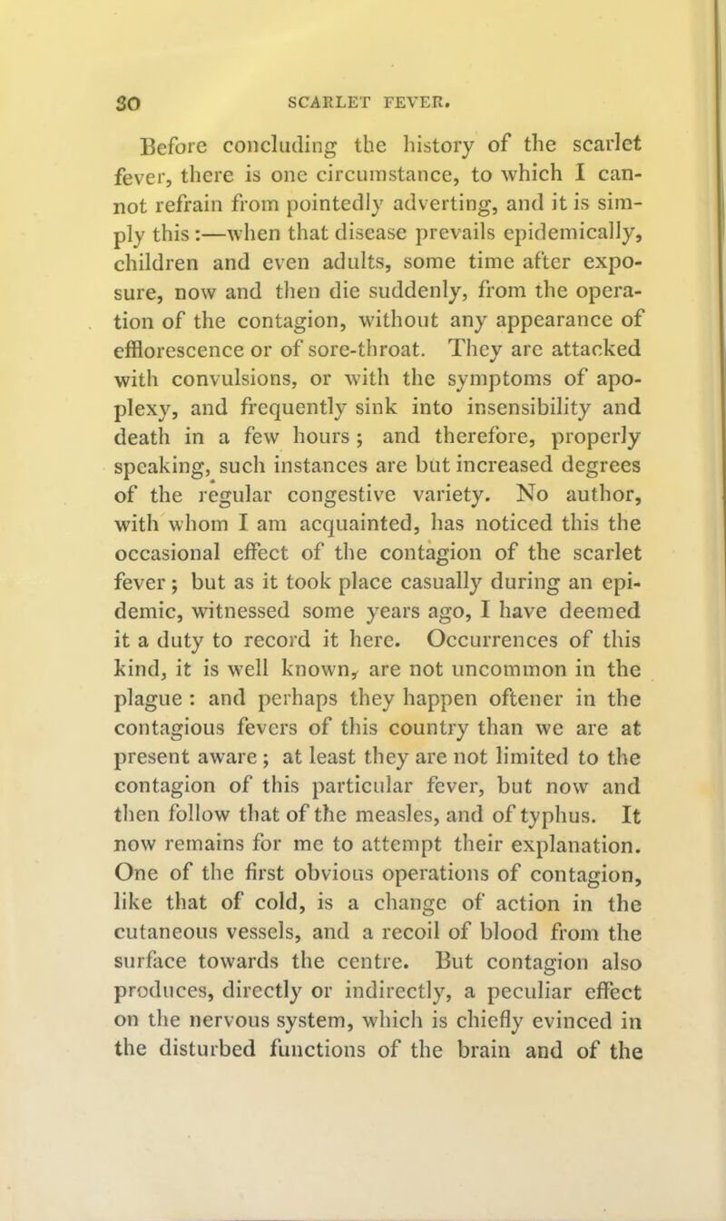 Before concluding the history of the scarlet fever, there is one circumstance, to which I can- not refrain from pointedly adverting, and it is sim- ply this :—when that disease prevails epidemically, children and even adults, some time after expo- sure, now and then die suddenly, from the opera- tion of the contagion, without any appearance of efflorescence or of sore-throat. They arc attacked with convulsions, or with the symptoms of apo- plexy, and frequently sink into insensibility and death in a few hours; and therefore, properly speaking, such instances are but increased degrees of the regular congestive variety. No author, with whom I am acquainted, has noticed this the occasional effect of the contagion of the scarlet fever ; but as it took place casually during an epi- demic, witnessed some years ago, I have deemed it a duty to record it here. Occurrences of this kind, it is well known, are not uncommon in the plague ; and perhaps they happen oftener in the contagious fevers of this country than we are at present aware ; at least they are not limited to the contagion of this particular fever, but now and then follow that of the measles, and of typhus. It now remains for me to attempt their explanation. One of the first obvious operations of contagion, like that of cold, is a change of action in the cutaneous vessels, and a recoil of blood from the surface towards the centre. But contagion also produces, directly or indirectly, a peculiar effect on the nervous system, which is chiefly evinced in the disturbed functions of the brain and of the