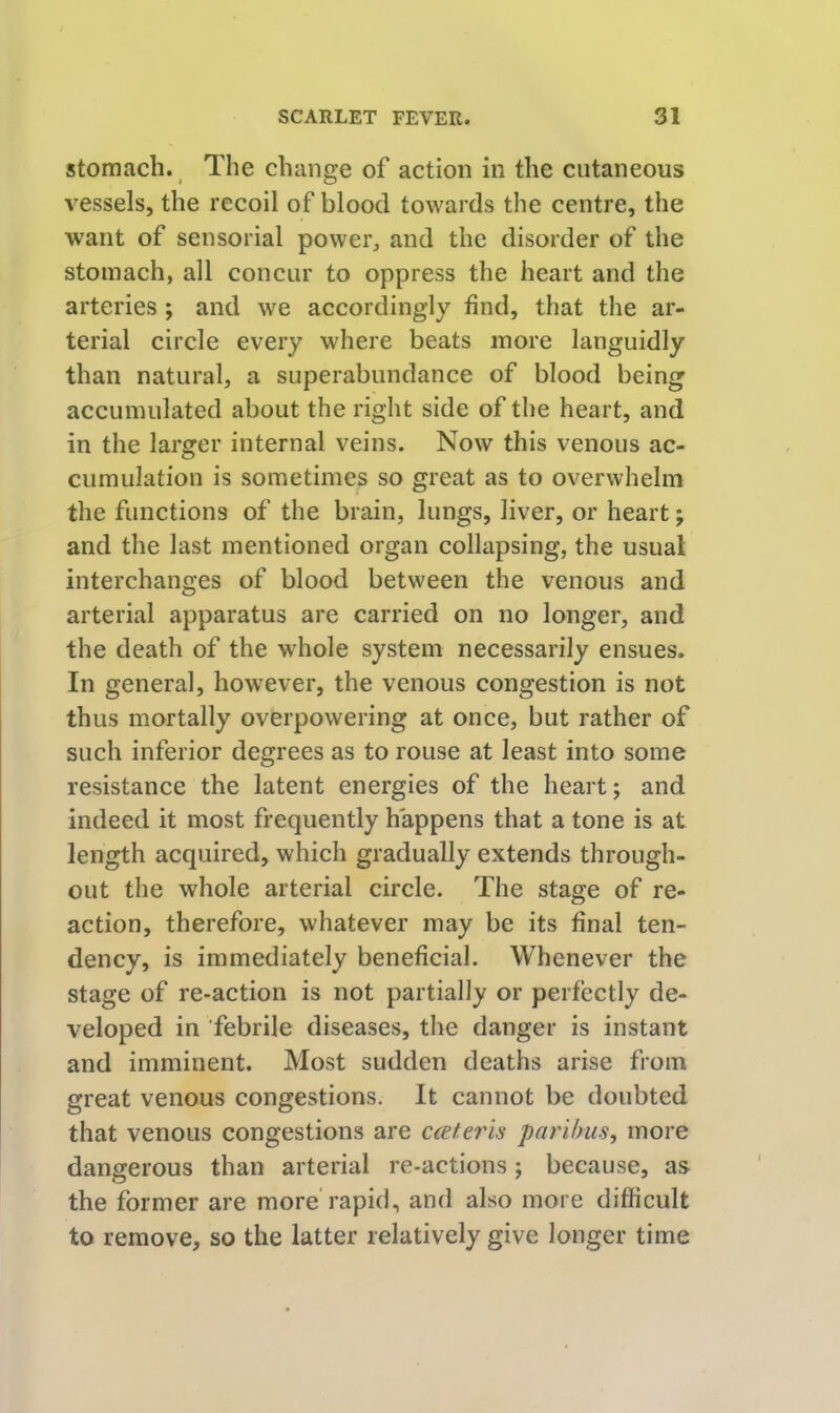 stomach. The change of action in the cutaneous vessels, the recoil of blood towards the centre, the want of sensorial power, and the disorder of the stomach, all concur to oppress the heart and the arteries ; and we accordingly find, that the ar- terial circle every where beats more languidly than natural, a superabundance of blood being accumulated about the right side of the heart, and in the larger internal veins. Now this venous ac- cumulation is sometimes so great as to overwhelm the functions of the brain, lungs, liver, or heart; and the last mentioned organ collapsing, the usual interchanges of blood between the venous and arterial apparatus are carried on no longer, and the death of the whole system necessarily ensues. In general, however, the venous congestion is not thus mortally overpowering at once, but rather of such inferior degrees as to rouse at least into some resistance the latent energies of the heart; and indeed it most frequently happens that a tone is at length acquired, which gradually extends through- out the whole arterial circle. The stage of re- action, therefore, whatever may be its final ten- dency, is immediately beneficial. Whenever the stage of re-action is not partially or perfectly de- veloped in febrile diseases, the danger is instant and imminent. Most sudden deaths arise from great venous congestions. It cannot be doubted that venous congestions are cceferis paribus, more dangerous than arterial re-actions; because, as the former are more rapid, and also more difficult to remove, so the latter relatively give longer time