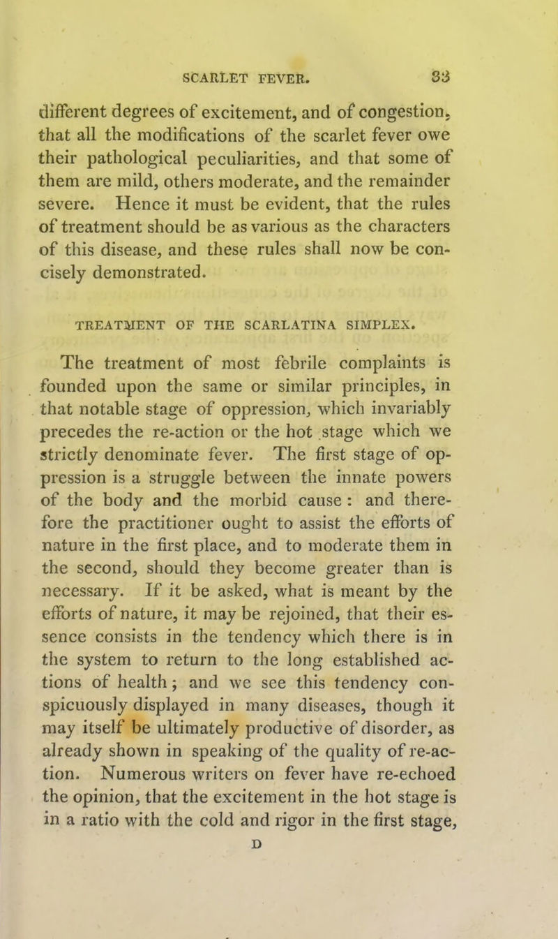 different degrees of excitement, and of congestion, that all the modifications of the scarlet fever owe their pathological peculiarities, and that some of them are mild, others moderate, and the remainder severe. Hence it must be evident, that the rules of treatment should be as various as the characters of this disease, and these rules shall now be con- cisely demonstrated. TREATMENT OF THE SCARLATINA SIMPLEX. The treatment of most febrile complaints is founded upon the same or similar principles, in that notable stage of oppression, which invariably precedes the re-action or the hot stage which we strictly denominate fever. The first stage of op- pression is a struggle between the innate powers of the body and the morbid cause: and there- fore the practitioner ought to assist the efforts of nature in the first place, and to moderate them in the second, should they become greater than is necessary. If it be asked, what is meant by the efforts of nature, it may be rejoined, that their es- sence consists in the tendency which there is in the system to return to the long established ac- tions of health; and we see this tendency con- spicuously displayed in many diseases, though it may itself be ultimately productive of disorder, as already shown in speaking of the quality of re-ac- tion. Numerous writers on fever have re-echoed the opinion, that the excitement in the hot stage is in a ratio with the cold and rigor in the first stage, D