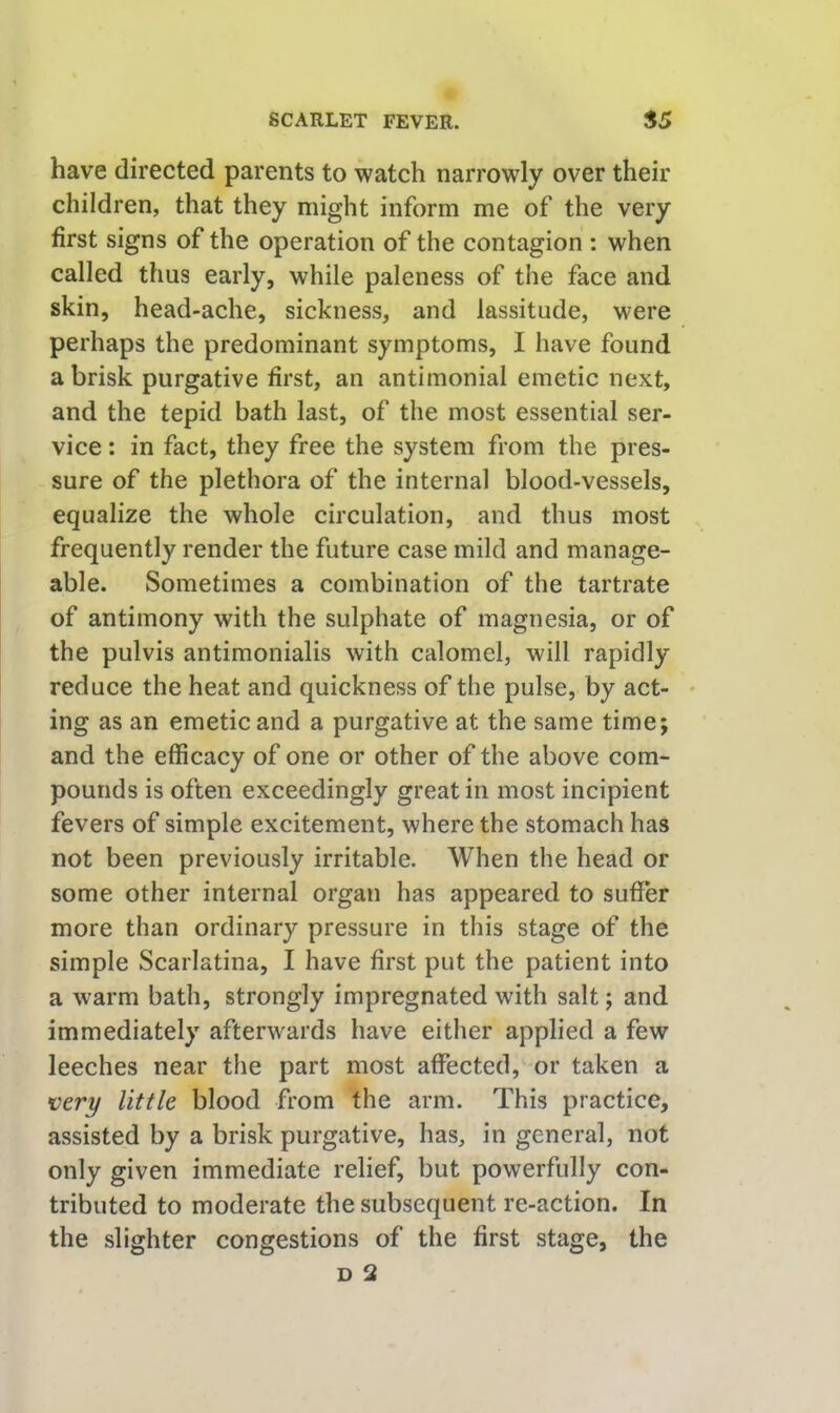 have directed parents to watch narrowly over their children, that they might inform me of the very first signs of the operation of the contagion : when called thus early, while paleness of the face and skin, head-ache, sickness, and lassitude, were perhaps the predominant symptoms, I have found a brisk purgative first, an antimonial emetic next, and the tepid bath last, of the most essential ser- vice : in fact, they free the system from the pres- sure of the plethora of the internal blood-vessels, equalize the whole circulation, and thus most frequently render the future case mild and manage- able. Sometimes a combination of the tartrate of antimony with the sulphate of magnesia, or of the pulvis antimonialis with calomel, will rapidly reduce the heat and quickness of the pulse, by act- • ing as an emetic and a purgative at the same time; and the efficacy of one or other of the above com- pounds is often exceedingly great in most incipient fevers of simple excitement, where the stomach has not been previously irritable. When the head or some other internal organ has appeared to suffer more than ordinary pressure in this stage of the simple Scarlatina, I have first put the patient into a warm bath, strongly impregnated with salt; and immediately afterwards have either applied a few leeches near the part most affected, or taken a very little blood from the arm. This practice, assisted by a brisk purgative, has, in general, not only given immediate relief, but powerfully con- tributed to moderate the subsequent re-action. In the slighter congestions of the first stage, the