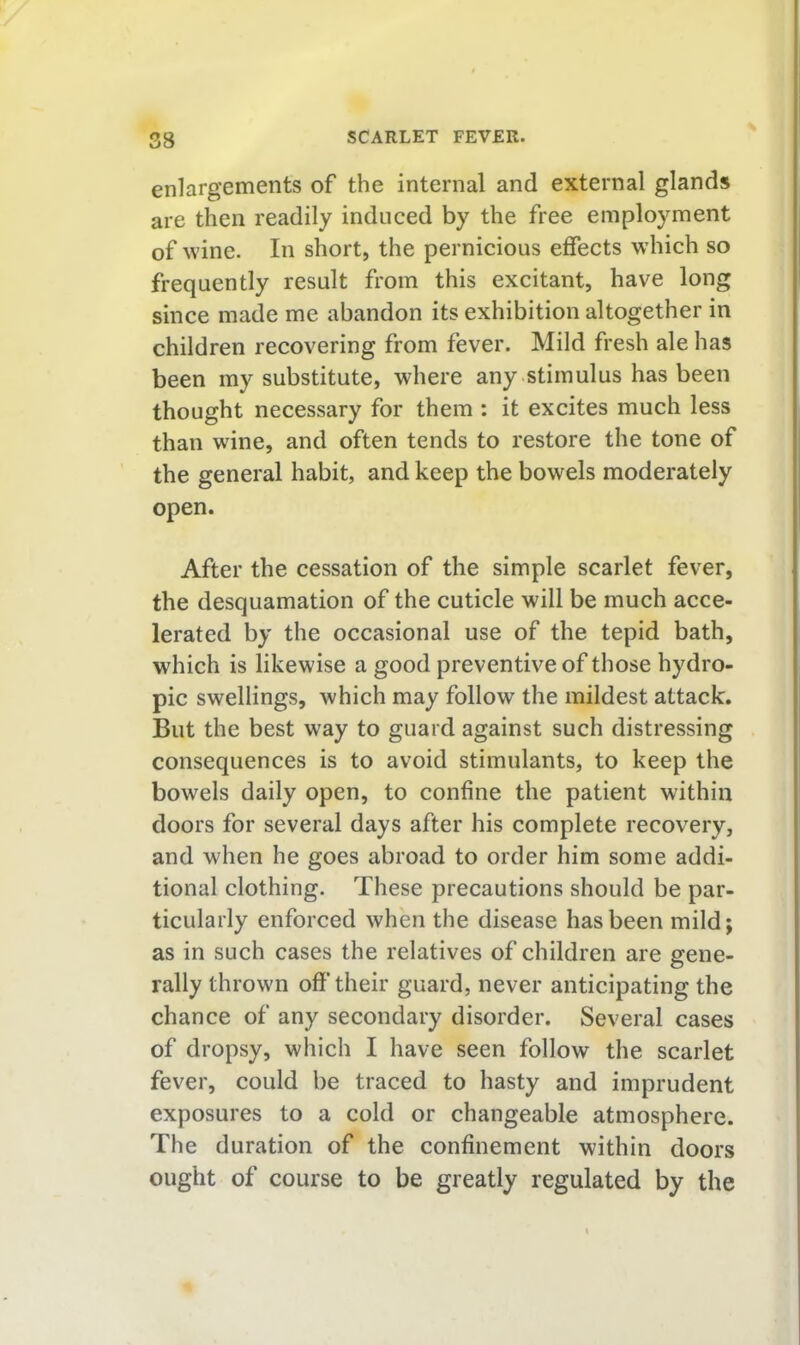 enlargements of the internal and external glands are then readily induced by the free employment of wine. In short, the pernicious effects which so frequently result from this excitant, have long since made me abandon its exhibition altogether in children recovering from fever. Mild fresh ale has been my substitute, where any stimulus has been thought necessary for them : it excites much less than wine, and often tends to restore the tone of the general habit, and keep the bowels moderately open. After the cessation of the simple scarlet fever, the desquamation of the cuticle will be much acce- lerated by the occasional use of the tepid bath, which is likewise a good preventive of those hydro- pic swellings, which may follow the mildest attack. But the best way to guard against such distressing consequences is to avoid stimulants, to keep the bowels daily open, to confine the patient within doors for several days after his complete recovery, and when he goes abroad to order him some addi- tional clothing. These precautions should be par- ticularly enforced when the disease has been mild; as in such cases the relatives of children are gene- rally thrown off their guard, never anticipating the chance of any secondary disorder. Several cases of dropsy, which I have seen follow the scarlet fever, could be traced to hasty and imprudent exposures to a cold or changeable atmosphere. The duration of the confinement within doors ought of course to be greatly regulated by the