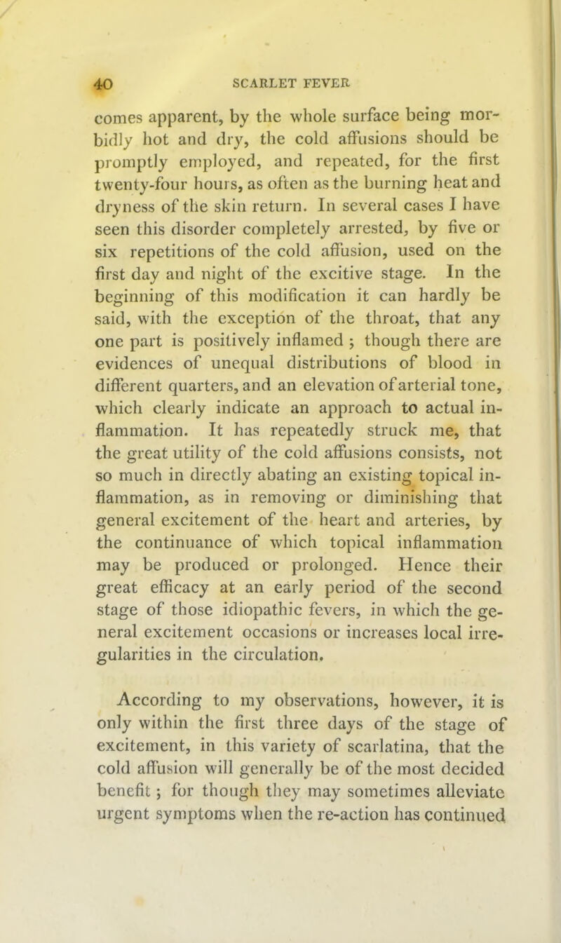 comes apparent, by the whole surface being mor- bidly hot and dry, the cold affusions should be promptly employed, and repeated, for the first twenty-four hours, as often as the burning heat and dryness of the skin return. In several cases I have seen this disorder completely arrested, by five or six repetitions of the cold affusion, used on the first day and night of the excitive stage. In the beginning of this modification it can hardly be said, with the exception of the throat, that any one part is positively inflamed ; though there are evidences of unequal distributions of blood in different quarters, and an elevation of arterial tone, which clearly indicate an approach to actual in- flammation. It has repeatedly struck me, that the great utility of the cold affusions consists, not so much in directly abating an existing topical in- flammation, as in removing or diminishing that general excitement of the heart and arteries, by the continuance of which topical inflammation may be produced or prolonged. Hence their great efficacy at an early period of the second stage of those idiopathic fevers, in which the ge- neral excitement occasions or increases local irre- gularities in the circulation. According to my observations, however, it is only within the first three days of the stage of excitement, in this variety of scarlatina, that the cold affusion will generally be of the most decided benefit; for though they may sometimes alleviate urgent symptoms when the re-action has continued