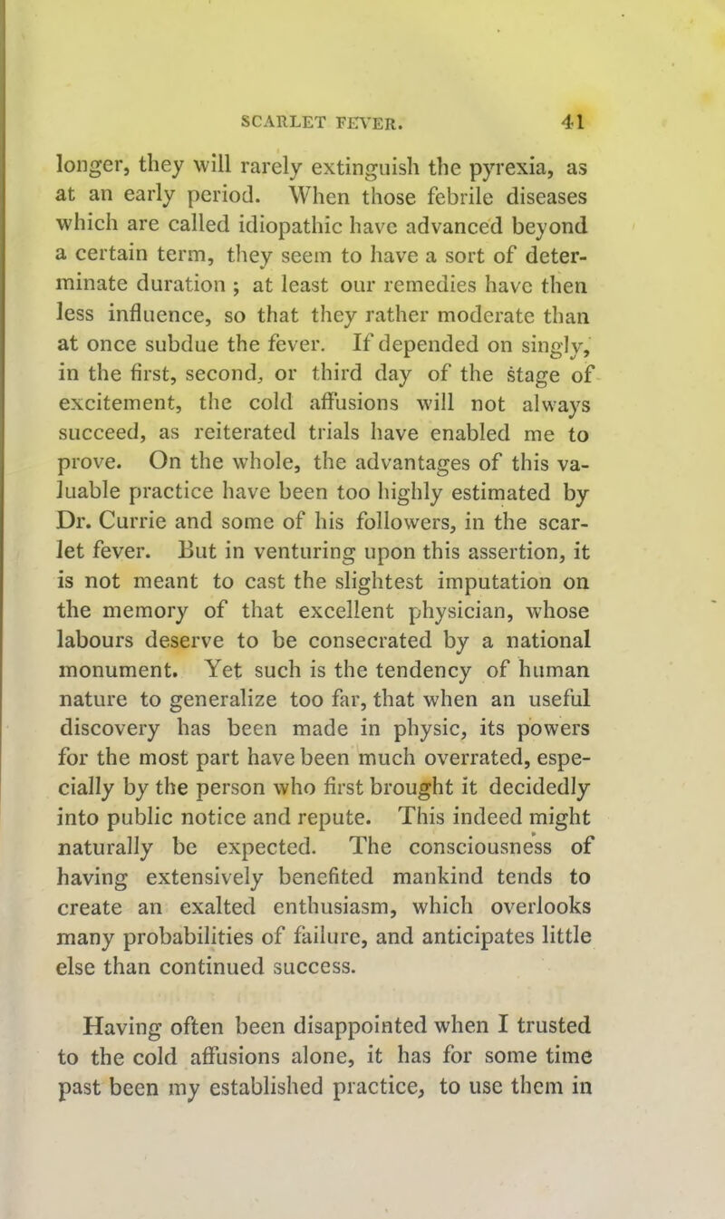 longer, they will rarely extinguish the pyrexia, as at an early period. When those febrile diseases which are called idiopathic have advanced beyond a certain term, tliey seem to have a sort of deter- minate duration ; at least our remedies have then less influence, so that they rather moderate than at once subdue the fever. If depended on singly, in the first, second, or third day of the stage of excitement, the cold affusions will not always succeed, as reiterated trials have enabled me to prove. On the whole, the advantages of this va- luable practice have been too highly estimated by Dr. Currie and some of his followers, in the scar- let fever. But in venturing upon this assertion, it is not meant to cast the slightest imputation on the memory of that excellent physician, whose labours deserve to be consecrated by a national monument. Yet such is the tendency of human nature to generalize too far, that when an useful discovery has been made in physic, its powers for the most part have been much overrated, espe- cially by the person who first brought it decidedly into public notice and repute. This indeed might naturally be expected. The consciousness of having extensively benefited mankind tends to create an exalted enthusiasm, which overlooks many probabilities of failure, and anticipates little else than continued success. Having often been disappointed when I trusted to the cold affusions alone, it has for some time past been my established practice, to use them in